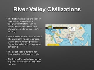 River Valley Civilizations
• The ﬁrst civilizations developed in
river valleys were physical
geographical factors such as
plentiful water and fertile land
allowed people to be successful in
farming.
• This is when the six characteristics
of a civilization began to emerge.
(For example, we see priests as
higher than others, creating social
structure.)
• The upper class’s demand for
luxurious items inﬂuenced trade.
• The Inca in Peru relied on memory
experts to keep track of important
matters.
 