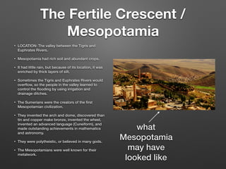 The Fertile Crescent /
Mesopotamia
• LOCATION: The valley between the Tigris and
Euphrates Rivers.
• Mesopotamia had rich soil and abundant crops.
• It had little rain, but because of its location, it was
enriched by thick layers of silt.
• Sometimes the Tigris and Euphrates Rivers would
overﬂow, so the people in the valley learned to
control the ﬂooding by using irrigation and
drainage ditches.
• The Sumerians were the creators of the ﬁrst
Mesopotamian civilization.
• They invented the arch and dome, discovered than
tin and copper make bronze, invented the wheel,
invented an advanced language (Cuneiform), and
made outstanding achievements in mathematics
and astronomy.
• They were polytheistic, or believed in many gods.
• The Mesopotamians were well known for their
metalwork.
what
Mesopotamia
may have
looked like
 