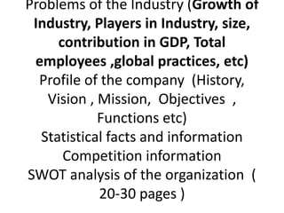 Problems of the Industry (Growth of
Industry, Players in Industry, size,
contribution in GDP, Total
employees ,global practices, etc)
Profile of the company (History,
Vision , Mission, Objectives ,
Functions etc)
Statistical facts and information
Competition information
SWOT analysis of the organization (
20-30 pages )
 