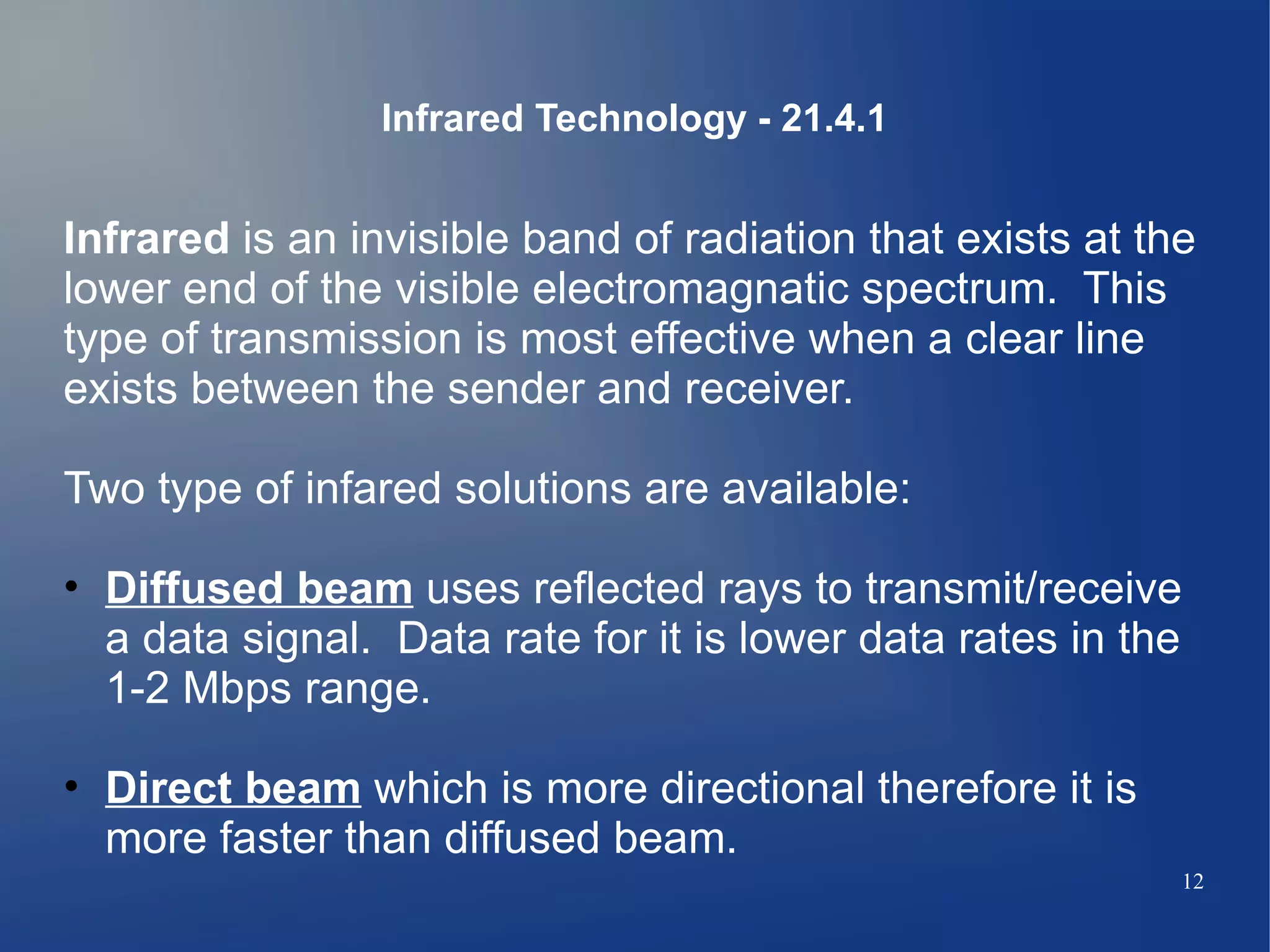 Infrared Technology - 21.4.1


Infrared is an invisible band of radiation that exists at the
lower end of the visible electromagnatic spectrum. This
type of transmission is most effective when a clear line
exists between the sender and receiver.

Two type of infared solutions are available:

• Diffused beam uses reflected rays to transmit/receive
  a data signal. Data rate for it is lower data rates in the
  1-2 Mbps range.

• Direct beam which is more directional therefore it is
  more faster than diffused beam.
                                                            12
 