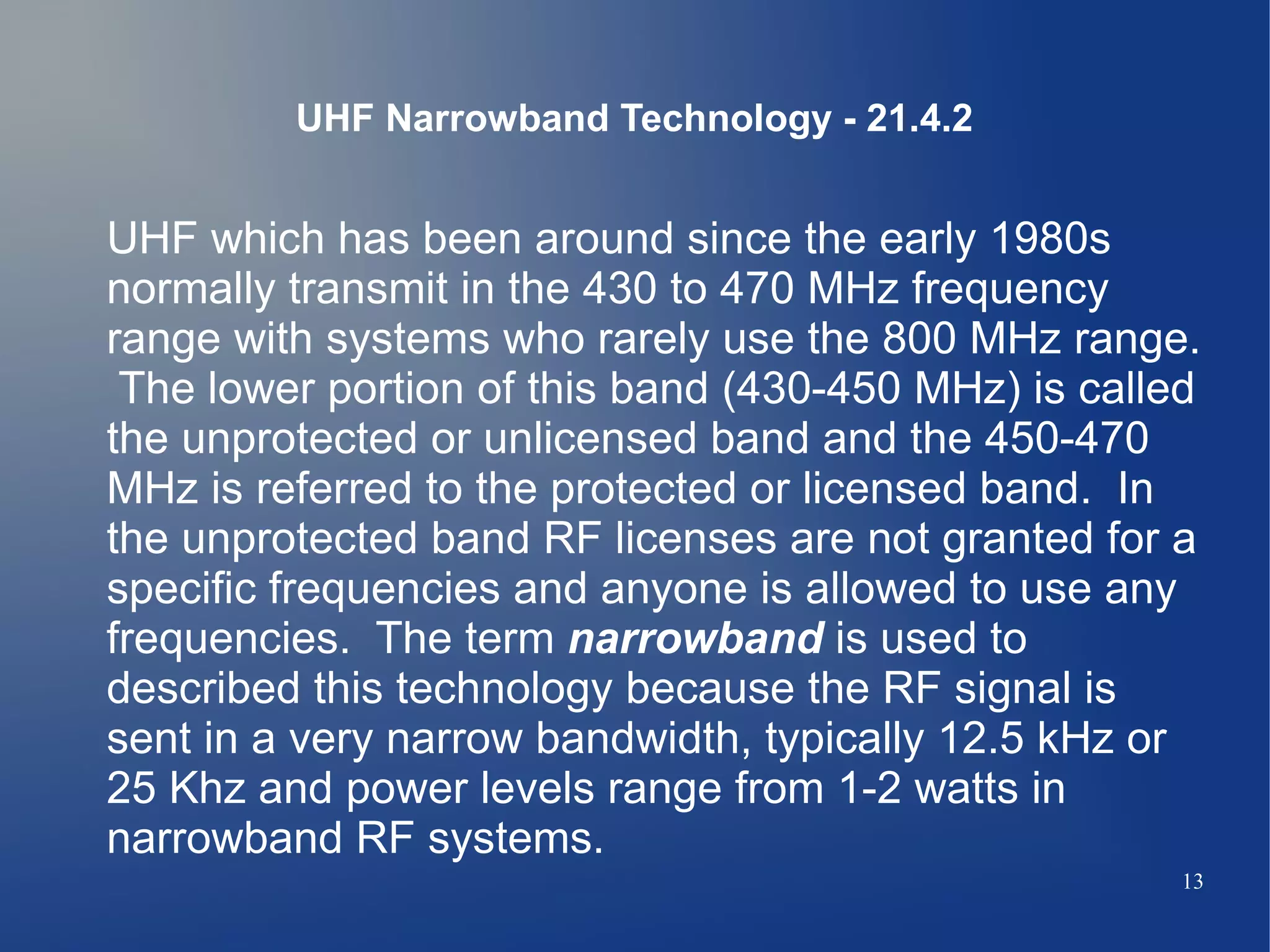 UHF Narrowband Technology - 21.4.2


UHF which has been around since the early 1980s
normally transmit in the 430 to 470 MHz frequency
range with systems who rarely use the 800 MHz range.
 The lower portion of this band (430-450 MHz) is called
the unprotected or unlicensed band and the 450-470
MHz is referred to the protected or licensed band. In
the unprotected band RF licenses are not granted for a
specific frequencies and anyone is allowed to use any
frequencies. The term narrowband is used to
described this technology because the RF signal is
sent in a very narrow bandwidth, typically 12.5 kHz or
25 Khz and power levels range from 1-2 watts in
narrowband RF systems.
                                                      13
 