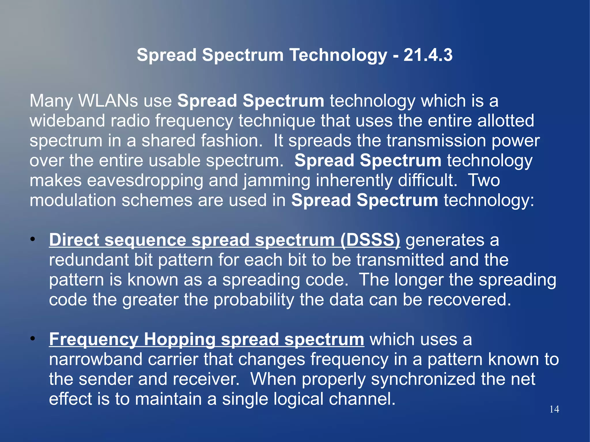 Spread Spectrum Technology - 21.4.3

Many WLANs use Spread Spectrum technology which is a
wideband radio frequency technique that uses the entire allotted
spectrum in a shared fashion. It spreads the transmission power
over the entire usable spectrum. Spread Spectrum technology
makes eavesdropping and jamming inherently difficult. Two
modulation schemes are used in Spread Spectrum technology:

• Direct sequence spread spectrum (DSSS) generates a
  redundant bit pattern for each bit to be transmitted and the
  pattern is known as a spreading code. The longer the spreading
  code the greater the probability the data can be recovered.

• Frequency Hopping spread spectrum which uses a
  narrowband carrier that changes frequency in a pattern known to
  the sender and receiver. When properly synchronized the net
  effect is to maintain a single logical channel.               14
 