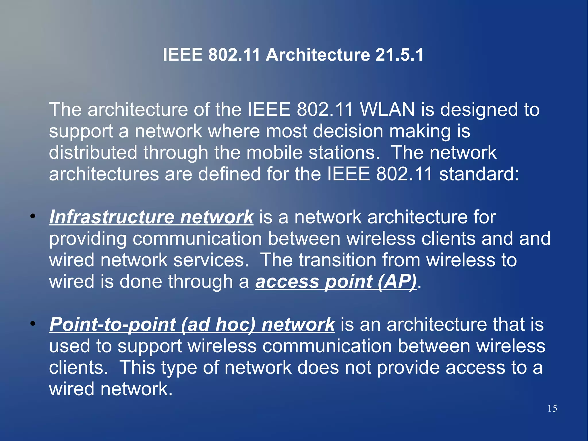 IEEE 802.11 Architecture 21.5.1


  The architecture of the IEEE 802.11 WLAN is designed to
  support a network where most decision making is
  distributed through the mobile stations. The network
  architectures are defined for the IEEE 802.11 standard:

• Infrastructure network is a network architecture for
  providing communication between wireless clients and and
  wired network services. The transition from wireless to
  wired is done through a access point (AP).

• Point-to-point (ad hoc) network is an architecture that is
  used to support wireless communication between wireless
  clients. This type of network does not provide access to a
  wired network.
                                                               15
 