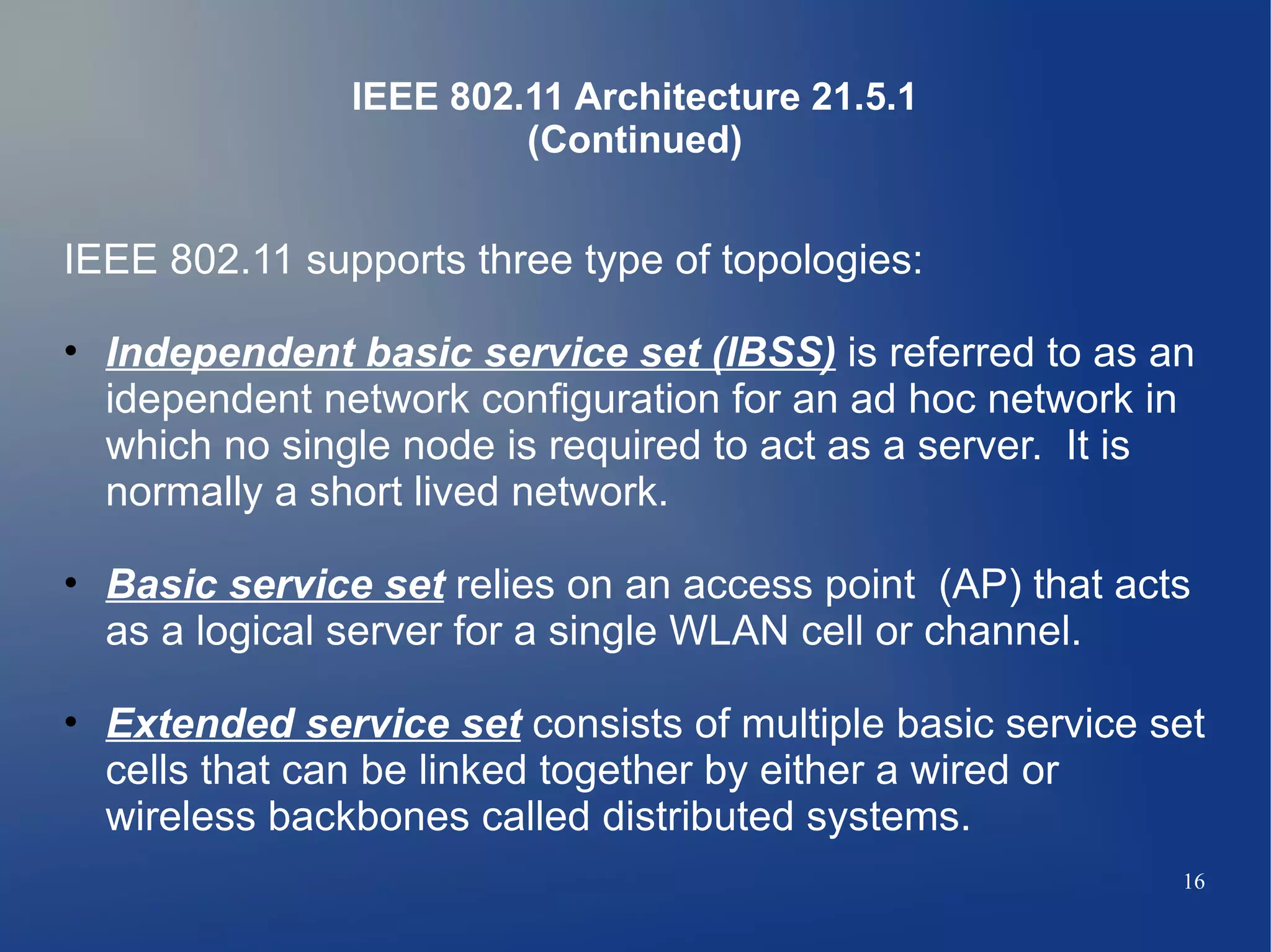 IEEE 802.11 Architecture 21.5.1
                        (Continued)


IEEE 802.11 supports three type of topologies:

• Independent basic service set (IBSS) is referred to as an
  idependent network configuration for an ad hoc network in
  which no single node is required to act as a server. It is
  normally a short lived network.

• Basic service set relies on an access point (AP) that acts
  as a logical server for a single WLAN cell or channel.

• Extended service set consists of multiple basic service set
  cells that can be linked together by either a wired or
  wireless backbones called distributed systems.
                                                           16
 