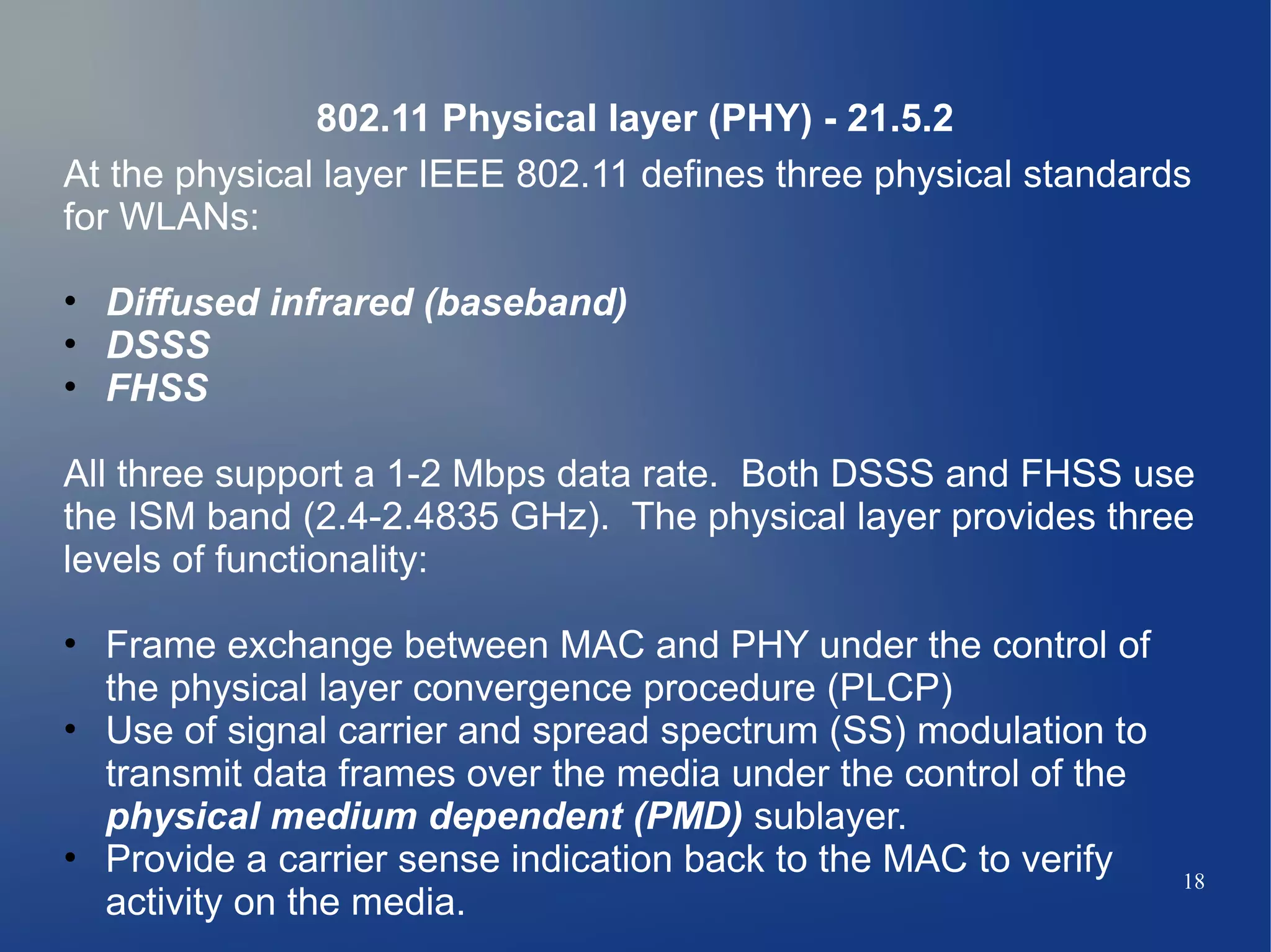 802.11 Physical layer (PHY) - 21.5.2
At the physical layer IEEE 802.11 defines three physical standards
for WLANs:

• Diffused infrared (baseband)
• DSSS
• FHSS

All three support a 1-2 Mbps data rate. Both DSSS and FHSS use
the ISM band (2.4-2.4835 GHz). The physical layer provides three
levels of functionality:

• Frame exchange between MAC and PHY under the control of
  the physical layer convergence procedure (PLCP)
• Use of signal carrier and spread spectrum (SS) modulation to
  transmit data frames over the media under the control of the
  physical medium dependent (PMD) sublayer.
• Provide a carrier sense indication back to the MAC to verify   18
  activity on the media.
 