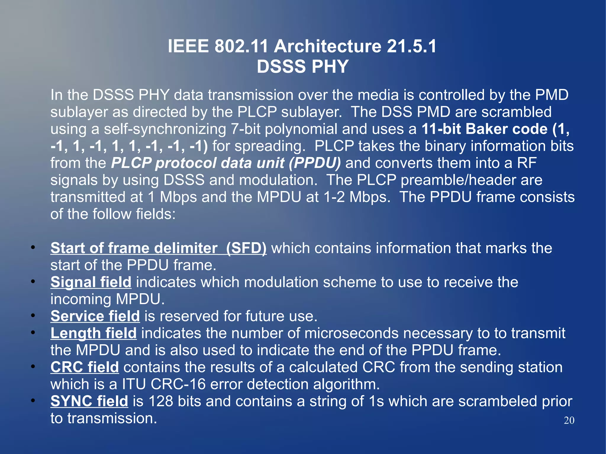 IEEE 802.11 Architecture 21.5.1
                              DSSS PHY
  In the DSSS PHY data transmission over the media is controlled by the PMD
  sublayer as directed by the PLCP sublayer. The DSS PMD are scrambled
  using a self-synchronizing 7-bit polynomial and uses a 11-bit Baker code (1,
  -1, 1, -1, 1, 1, -1, -1, -1) for spreading. PLCP takes the binary information bits
  from the PLCP protocol data unit (PPDU) and converts them into a RF
  signals by using DSSS and modulation. The PLCP preamble/header are
  transmitted at 1 Mbps and the MPDU at 1-2 Mbps. The PPDU frame consists
  of the follow fields:

• Start of frame delimiter (SFD) which contains information that marks the
  start of the PPDU frame.
• Signal field indicates which modulation scheme to use to receive the
  incoming MPDU.
• Service field is reserved for future use.
• Length field indicates the number of microseconds necessary to to transmit
  the MPDU and is also used to indicate the end of the PPDU frame.
• CRC field contains the results of a calculated CRC from the sending station
  which is a ITU CRC-16 error detection algorithm.
• SYNC field is 128 bits and contains a string of 1s which are scrambeled prior
  to transmission.                                                            20
 