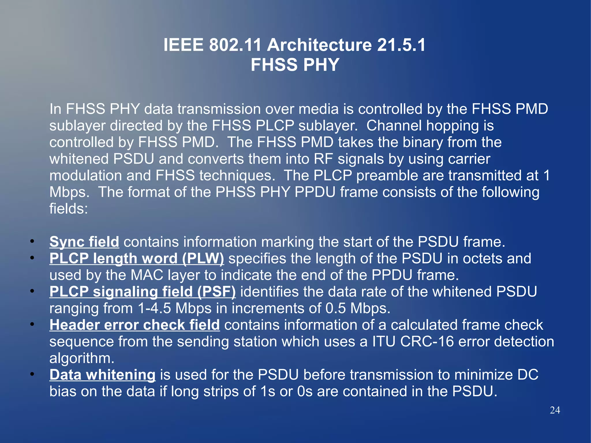 IEEE 802.11 Architecture 21.5.1
                             FHSS PHY

  In FHSS PHY data transmission over media is controlled by the FHSS PMD
  sublayer directed by the FHSS PLCP sublayer. Channel hopping is
  controlled by FHSS PMD. The FHSS PMD takes the binary from the
  whitened PSDU and converts them into RF signals by using carrier
  modulation and FHSS techniques. The PLCP preamble are transmitted at 1
  Mbps. The format of the PHSS PHY PPDU frame consists of the following
  fields:

• Sync field contains information marking the start of the PSDU frame.
• PLCP length word (PLW) specifies the length of the PSDU in octets and
  used by the MAC layer to indicate the end of the PPDU frame.
• PLCP signaling field (PSF) identifies the data rate of the whitened PSDU
  ranging from 1-4.5 Mbps in increments of 0.5 Mbps.
• Header error check field contains information of a calculated frame check
  sequence from the sending station which uses a ITU CRC-16 error detection
  algorithm.
• Data whitening is used for the PSDU before transmission to minimize DC
  bias on the data if long strips of 1s or 0s are contained in the PSDU.
                                                                          24
 