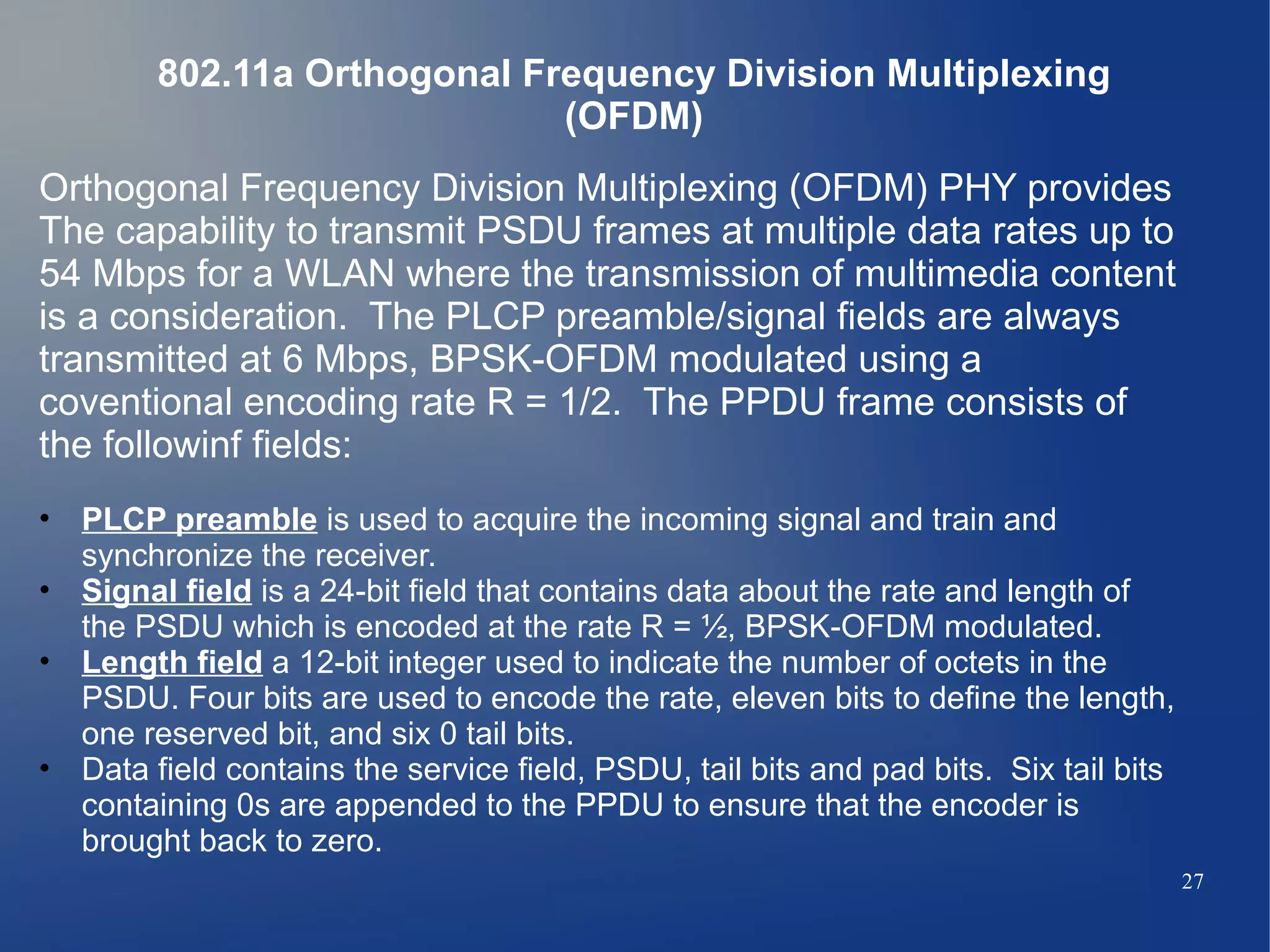 802.11a Orthogonal Frequency Division Multiplexing
                             (OFDM)
Orthogonal Frequency Division Multiplexing (OFDM) PHY provides
The capability to transmit PSDU frames at multiple data rates up to
54 Mbps for a WLAN where the transmission of multimedia content
is a consideration. The PLCP preamble/signal fields are always
transmitted at 6 Mbps, BPSK-OFDM modulated using a
coventional encoding rate R = 1/2. The PPDU frame consists of
the followinf fields:
• PLCP preamble is used to acquire the incoming signal and train and
  synchronize the receiver.
• Signal field is a 24-bit field that contains data about the rate and length of
  the PSDU which is encoded at the rate R = ½, BPSK-OFDM modulated.
• Length field a 12-bit integer used to indicate the number of octets in the
  PSDU. Four bits are used to encode the rate, eleven bits to define the length,
  one reserved bit, and six 0 tail bits.
• Data field contains the service field, PSDU, tail bits and pad bits. Six tail bits
  containing 0s are appended to the PPDU to ensure that the encoder is
  brought back to zero.
                                                                                       27
 