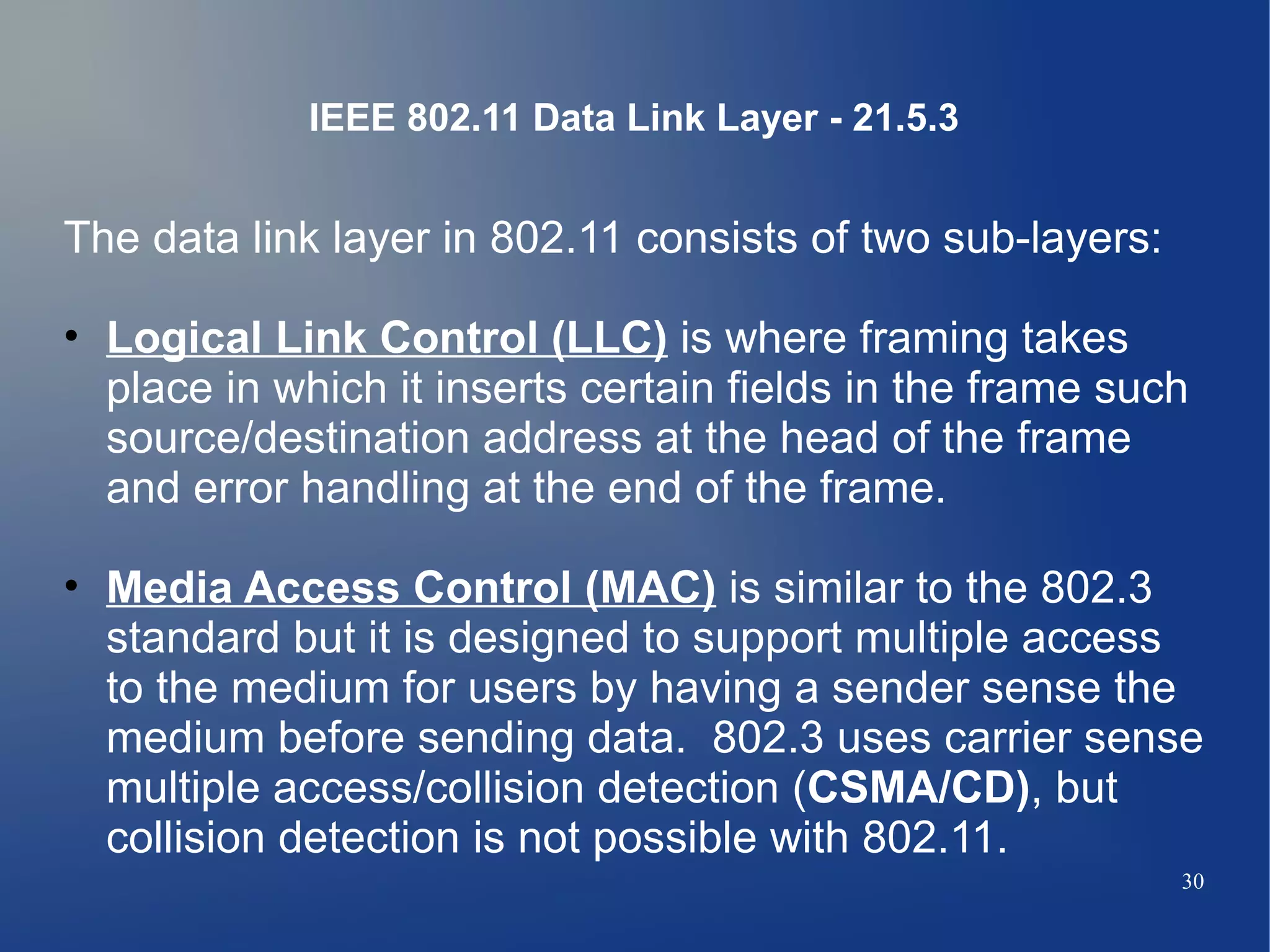 IEEE 802.11 Data Link Layer - 21.5.3


The data link layer in 802.11 consists of two sub-layers:

• Logical Link Control (LLC) is where framing takes
  place in which it inserts certain fields in the frame such
  source/destination address at the head of the frame
  and error handling at the end of the frame.

• Media Access Control (MAC) is similar to the 802.3
  standard but it is designed to support multiple access
  to the medium for users by having a sender sense the
  medium before sending data. 802.3 uses carrier sense
  multiple access/collision detection (CSMA/CD), but
  collision detection is not possible with 802.11.
                                                            30
 