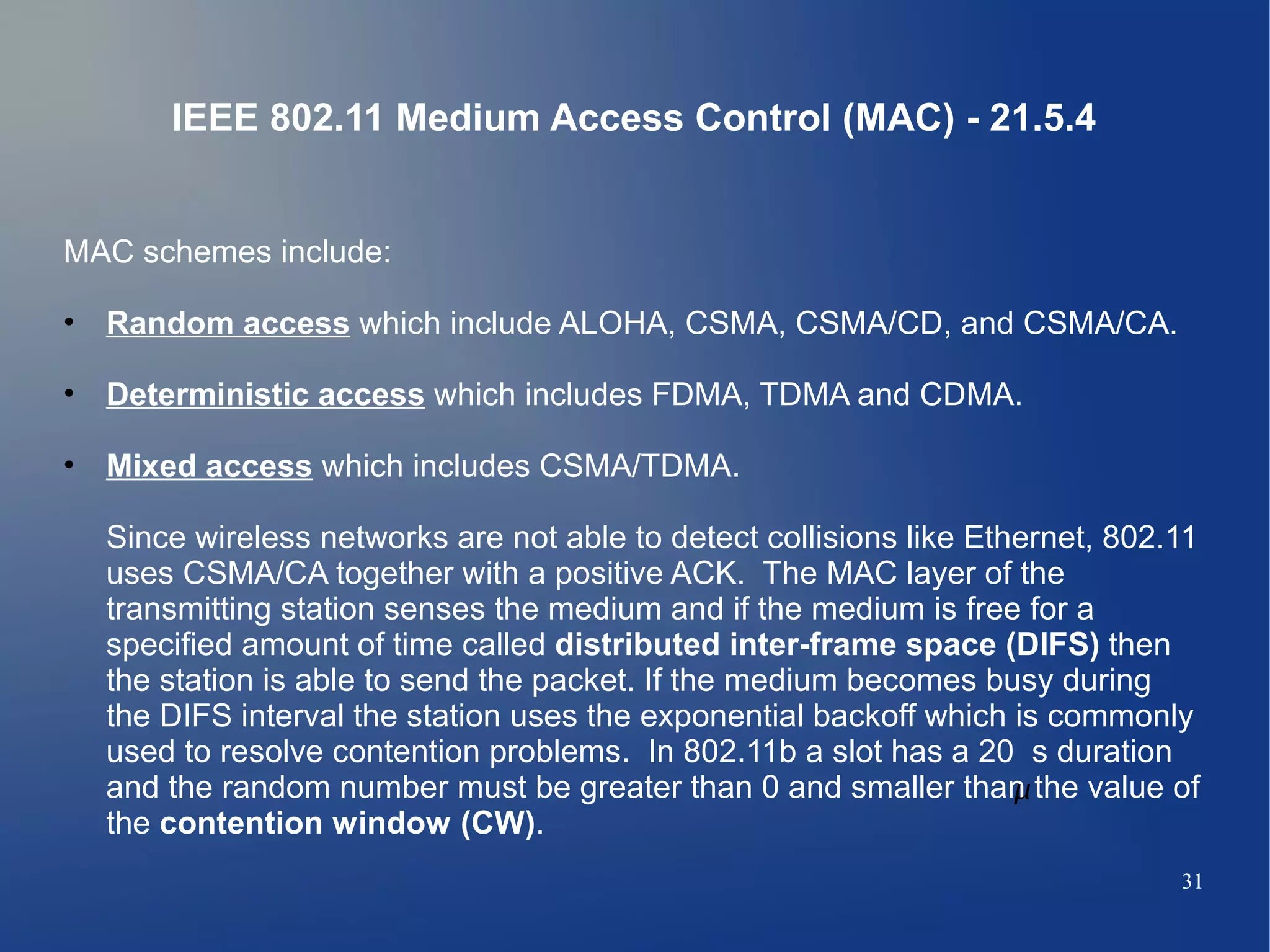 IEEE 802.11 Medium Access Control (MAC) - 21.5.4


MAC schemes include:

• Random access which include ALOHA, CSMA, CSMA/CD, and CSMA/CA.

• Deterministic access which includes FDMA, TDMA and CDMA.

• Mixed access which includes CSMA/TDMA.

  Since wireless networks are not able to detect collisions like Ethernet, 802.11
  uses CSMA/CA together with a positive ACK. The MAC layer of the
  transmitting station senses the medium and if the medium is free for a
  specified amount of time called distributed inter-frame space (DIFS) then
  the station is able to send the packet. If the medium becomes busy during
  the DIFS interval the station uses the exponential backoff which is commonly
  used to resolve contention problems. In 802.11b a slot has a 20 s duration
  and the random number must be greater than 0 and smaller than the value of
                                                                    
  the contention window (CW).
                                                                               31
 