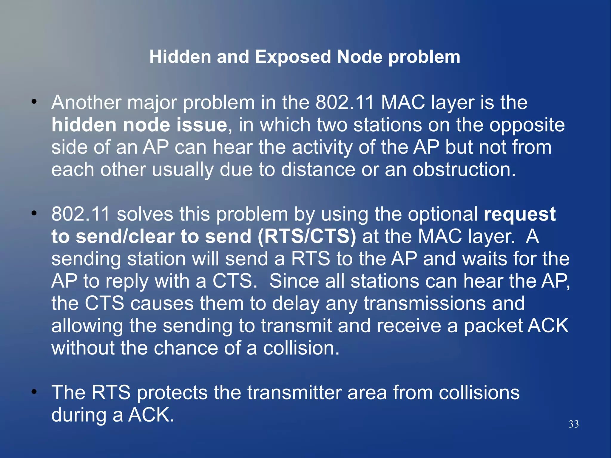 Hidden and Exposed Node problem

• Another major problem in the 802.11 MAC layer is the
  hidden node issue, in which two stations on the opposite
  side of an AP can hear the activity of the AP but not from
  each other usually due to distance or an obstruction.

• 802.11 solves this problem by using the optional request
  to send/clear to send (RTS/CTS) at the MAC layer. A
  sending station will send a RTS to the AP and waits for the
  AP to reply with a CTS. Since all stations can hear the AP,
  the CTS causes them to delay any transmissions and
  allowing the sending to transmit and receive a packet ACK
  without the chance of a collision.

• The RTS protects the transmitter area from collisions
  during a ACK.                                                33
 