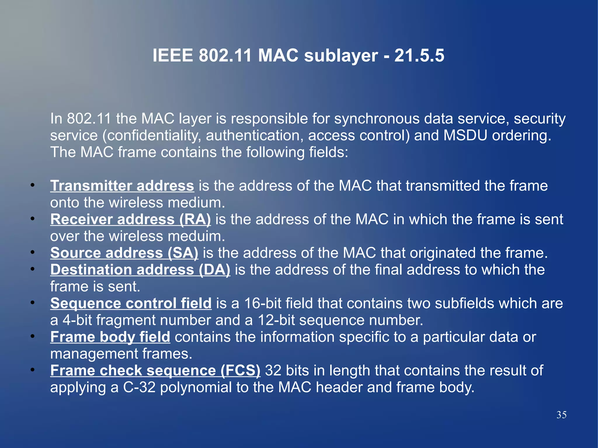 IEEE 802.11 MAC sublayer - 21.5.5


   In 802.11 the MAC layer is responsible for synchronous data service, security
   service (confidentiality, authentication, access control) and MSDU ordering.
   The MAC frame contains the following fields:

• Transmitter address is the address of the MAC that transmitted the frame
  onto the wireless medium.
• Receiver address (RA) is the address of the MAC in which the frame is sent
  over the wireless meduim.
• Source address (SA) is the address of the MAC that originated the frame.
• Destination address (DA) is the address of the final address to which the
  frame is sent.
• Sequence control field is a 16-bit field that contains two subfields which are
  a 4-bit fragment number and a 12-bit sequence number.
• Frame body field contains the information specific to a particular data or
  management frames.
• Frame check sequence (FCS) 32 bits in length that contains the result of
  applying a C-32 polynomial to the MAC header and frame body.
                                                                              35
 