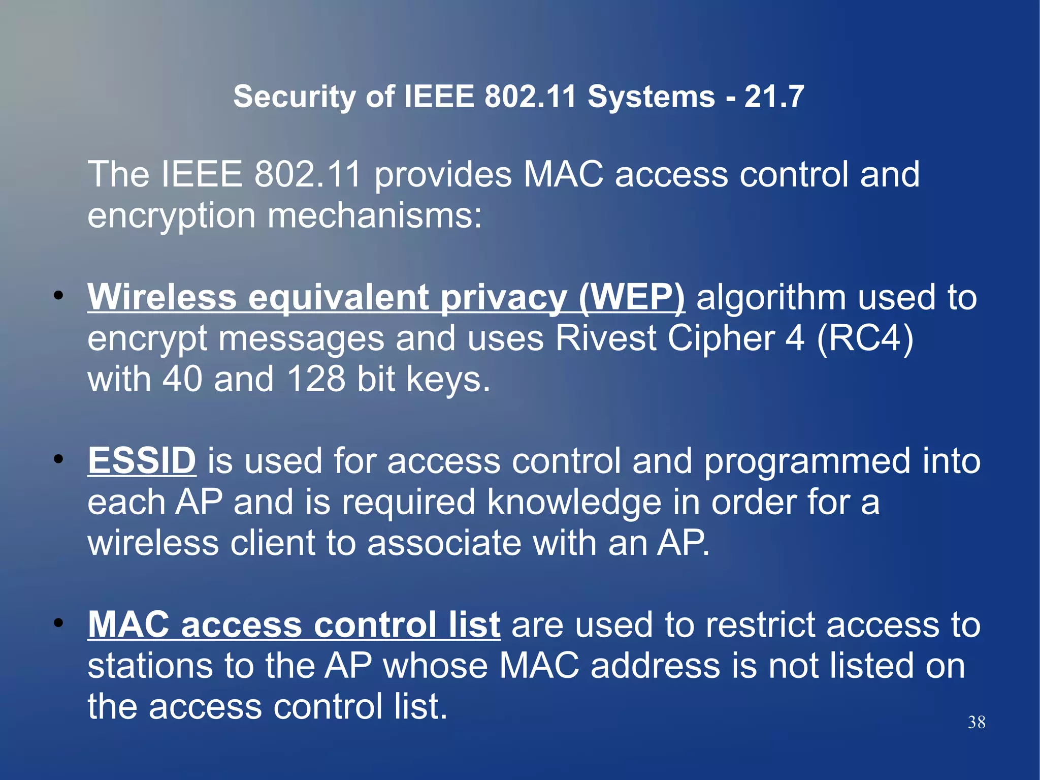 Security of IEEE 802.11 Systems - 21.7

  The IEEE 802.11 provides MAC access control and
  encryption mechanisms:

• Wireless equivalent privacy (WEP) algorithm used to
  encrypt messages and uses Rivest Cipher 4 (RC4)
  with 40 and 128 bit keys.

• ESSID is used for access control and programmed into
  each AP and is required knowledge in order for a
  wireless client to associate with an AP.

• MAC access control list are used to restrict access to
  stations to the AP whose MAC address is not listed on
  the access control list.                              38
 