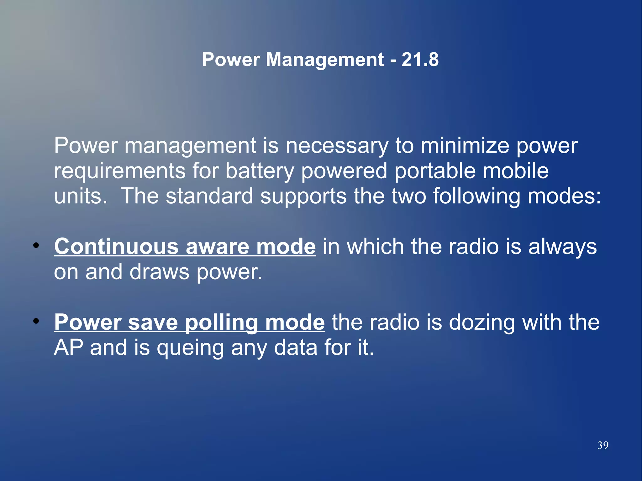 Power Management - 21.8



  Power management is necessary to minimize power
  requirements for battery powered portable mobile
  units. The standard supports the two following modes:

• Continuous aware mode in which the radio is always
  on and draws power.

• Power save polling mode the radio is dozing with the
  AP and is queing any data for it.



                                                      39
 