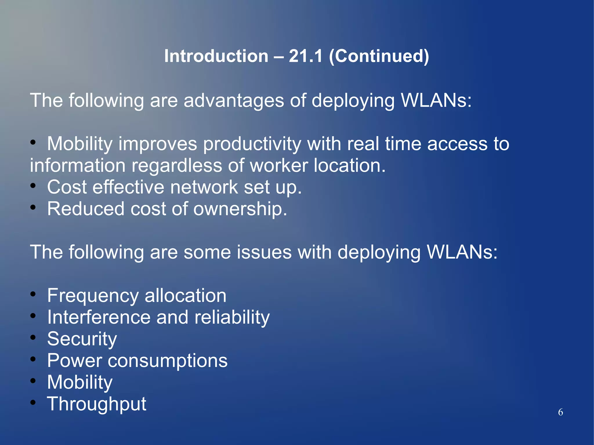 Introduction – 21.1 (Continued)

The following are advantages of deploying WLANs:

  Mobility improves productivity with real time access to
information regardless of worker location.

  Cost effective network set up.

  Reduced cost of ownership.

The following are some issues with deploying WLANs:

    Frequency allocation

    Interference and reliability

    Security

    Power consumptions

    Mobility

    Throughput                                              6
 