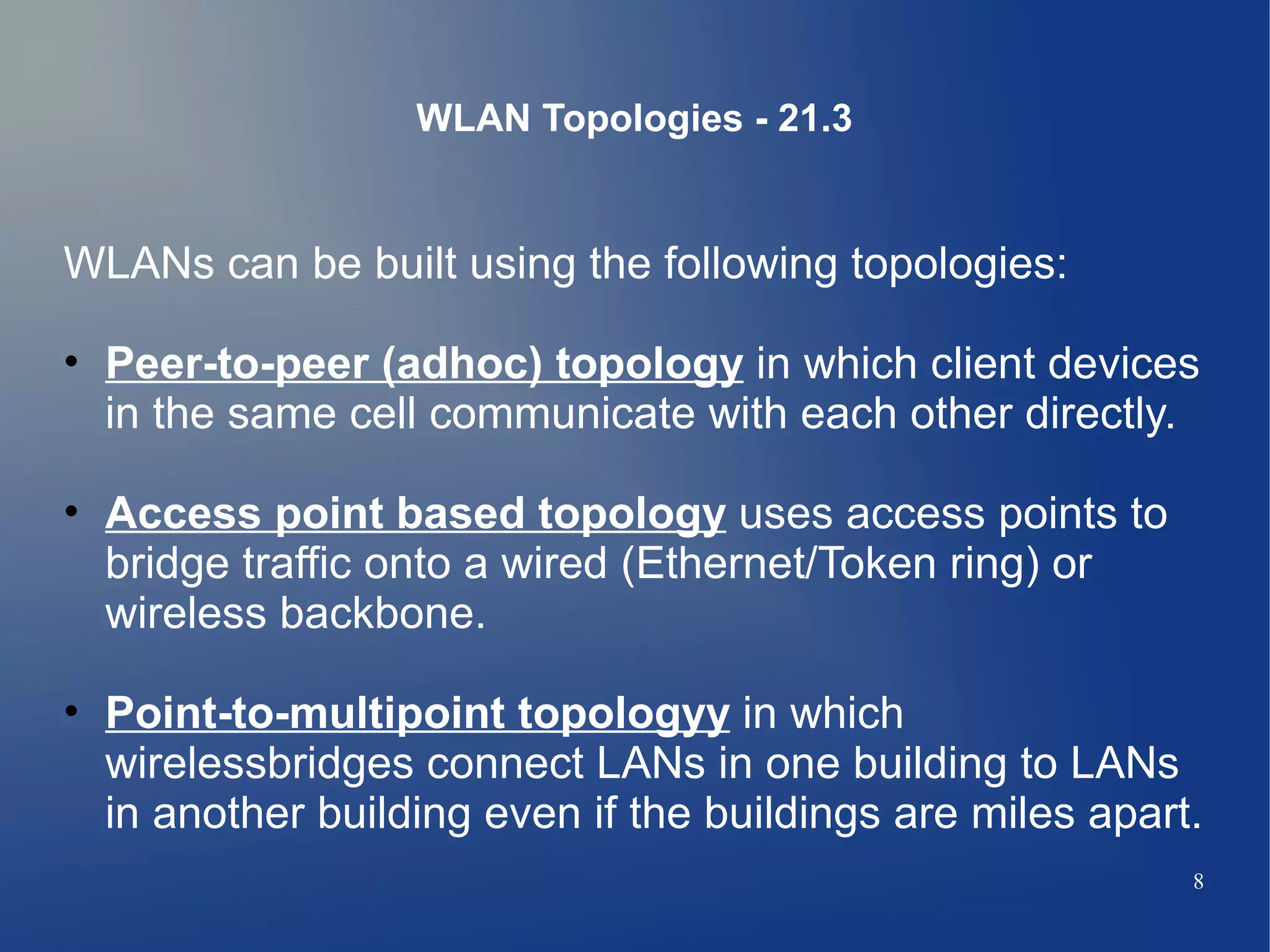 WLAN Topologies - 21.3


WLANs can be built using the following topologies:

• Peer-to-peer (adhoc) topology in which client devices
  in the same cell communicate with each other directly.

• Access point based topology uses access points to
  bridge traffic onto a wired (Ethernet/Token ring) or
  wireless backbone.

• Point-to-multipoint topologyy in which
  wirelessbridges connect LANs in one building to LANs
  in another building even if the buildings are miles apart.
                                                           8
 