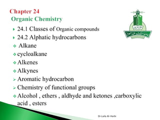  24.1 Classes of Organic compounds
 24.2 Alphatic hydrocarbons
 Alkane
 cycloalkane
 Alkenes
 Alkynes
 Aromatic hydrocarbon
 Chemistry of functional groups
 Alcohol , ethers , aldhyde and ketones ,carboxylic
acid , esters
Dr.Laila Al-Harbi
 