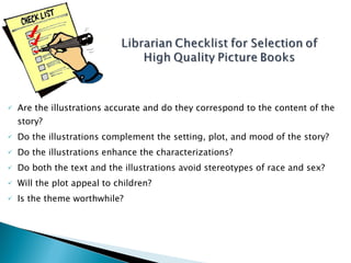 Are the illustrations accurate and do they correspond to the content of the story? Do the illustrations complement the setting, plot, and mood of the story? Do the illustrations enhance the characterizations? Do both the text and the illustrations avoid stereotypes of race and sex? Will the plot appeal to children? Is the theme worthwhile? Norton, Through the Eyes of a Child - 8th Edition  Professor K.C. Boyd 