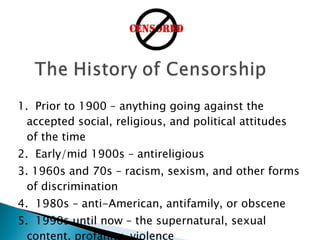 1.  Prior to 1900 – anything going against the accepted social, religious, and political attitudes of the time 2.  Early/mid 1900s – antireligious 3. 1960s and 70s – racism, sexism, and other forms of discrimination 4.  1980s – anti-American, antifamily, or obscene 5.  1990s until now – the supernatural, sexual content, profanity, violence 2.6 Norton, Through the Eyes of a Child - 8th Edition  Professor K.C. Boyd 