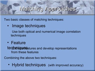 Matching Approaches Image techniques    Use both optical and numerical image correlation techniques Two basic classes of matching techniques: Combining the above two techniques: Hybrid techniques  (with improved accuracy)  Feature techniques Extracts features and develop representations from these features 