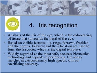 4. Iris recognition Analysis of the iris of the eye, which is the colored ring of tissue that surrounds the pupil of the eye. Based on visible features, i.e. rings, furrows, freckles and the corona. Features and their location are used to form the Iriscodes, which is the digital template.  Widely regarded as the most safe, accurate biometrics technology and capable of performing 1-to-many matches at extraordinarily high speeds, without sacrificing accuracy. 
