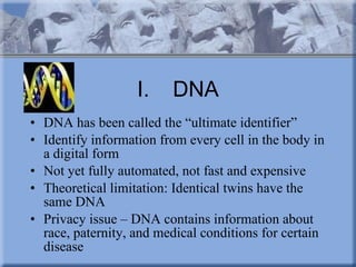 I. DNA DNA has been called the “ultimate identifier” Identify information from every cell in the body in a digital form  Not yet fully automated, not fast and expensive Theoretical limitation: Identical twins have the same DNA Privacy issue – DNA contains information about race, paternity, and medical conditions for certain disease  