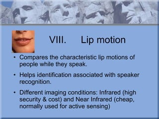 VIII. Lip motion Compares the characteristic lip motions of people while they speak. Helps identification associated with speaker recognition.  Different imaging conditions: Infrared (high security & cost) and Near Infrared (cheap, normally used for active sensing) 