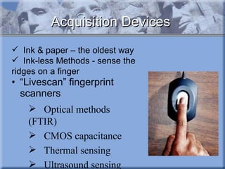 “ Livescan” fingerprint scanners Optical methods (FTIR) CMOS capacitance Thermal sensing Ultrasound sensing Acquisition Devices Ink & paper – the oldest way Ink-less Methods - sense the ridges on a finger 