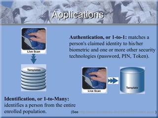 Applications Identification, or 1-to-Many:  identifies a person from the entire enrolled population.  Authentication, or 1-to-1:  matches a person's claimed identity to his/her biometric and one or more other security technologies (password, PIN, Token). (See  http://www.biometrics.dod.mil/bio101/index.aspx  ) 