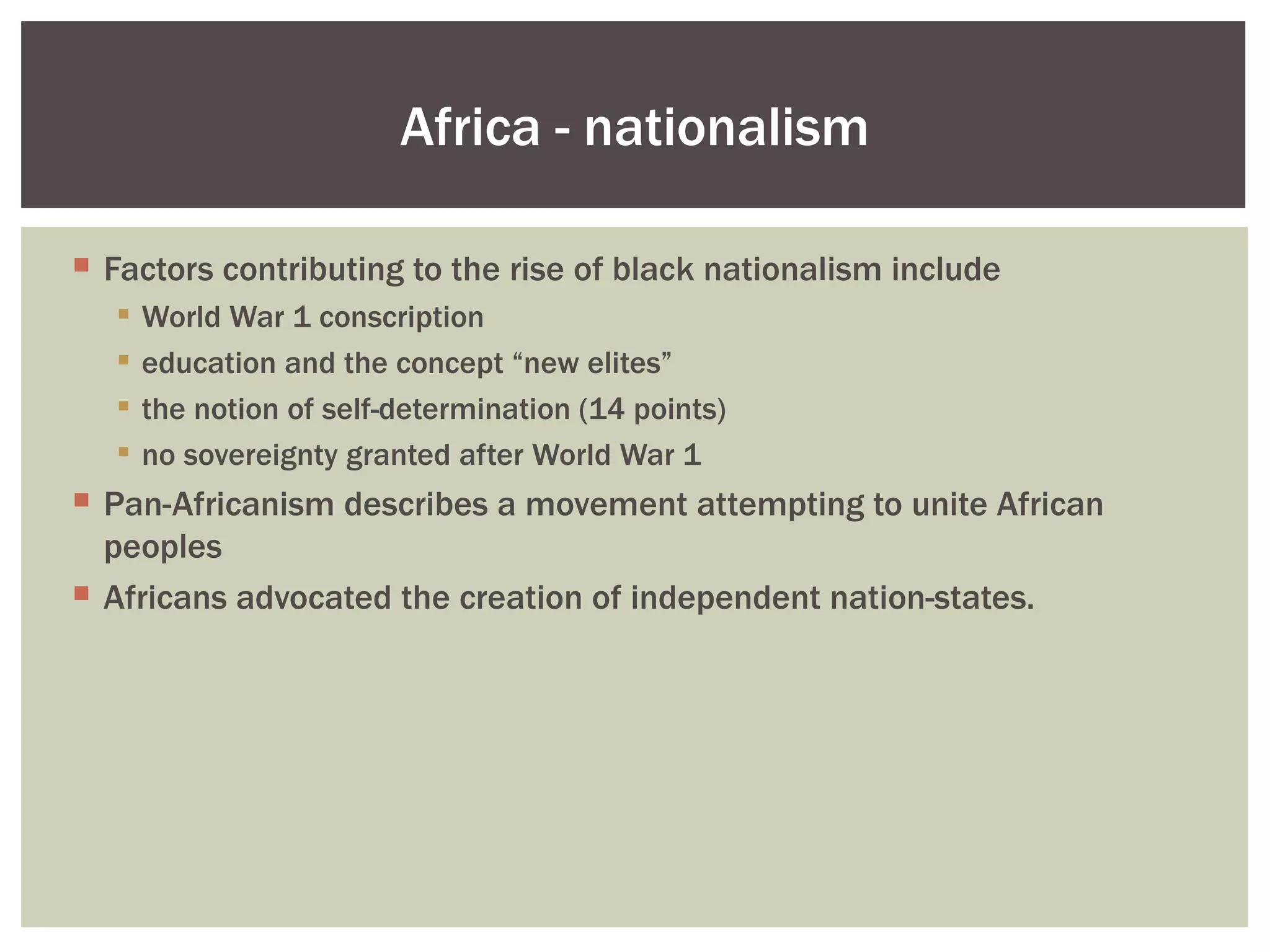 Africa - nationalism

 Factors contributing to the rise of black nationalism include
      World War 1 conscription
      education and the concept “new elites”
      the notion of self-determination (14 points)
      no sovereignty granted after World War 1
 Pan-Africanism describes a movement attempting to unite African
  peoples
 Africans advocated the creation of independent nation-states.
 