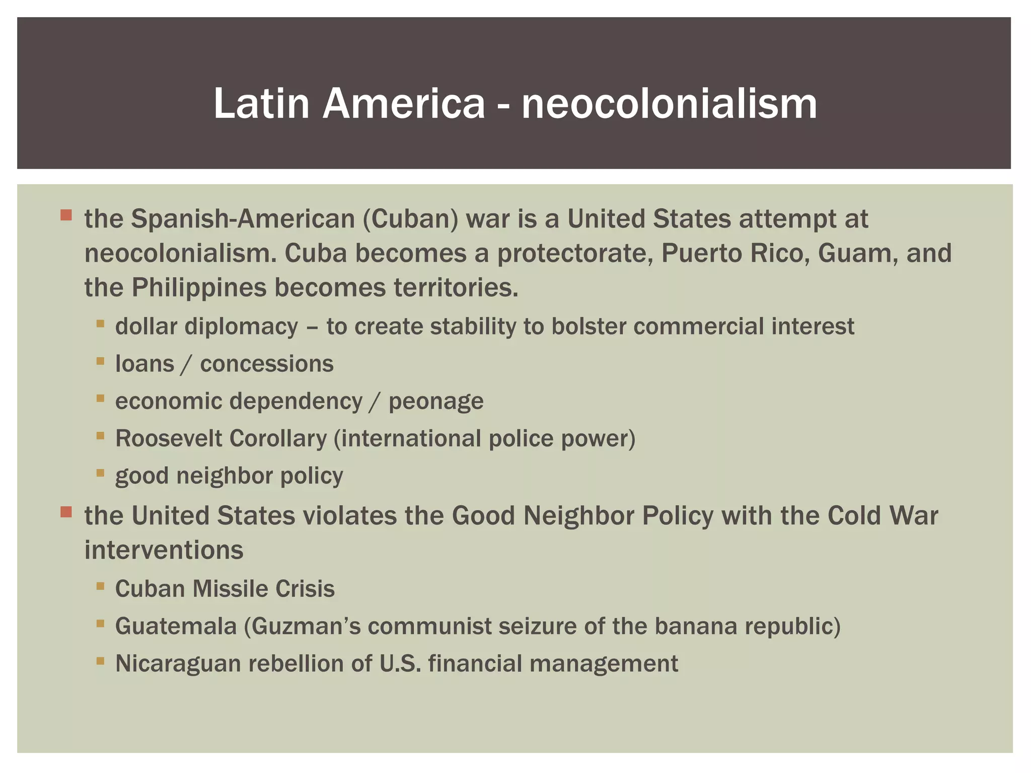 Latin America - neocolonialism

 the Spanish-American (Cuban) war is a United States attempt at
  neocolonialism. Cuba becomes a protectorate, Puerto Rico, Guam, and
  the Philippines becomes territories.
     dollar diplomacy – to create stability to bolster commercial interest
     loans / concessions
     economic dependency / peonage
     Roosevelt Corollary (international police power)
     good neighbor policy
 the United States violates the Good Neighbor Policy with the Cold War
  interventions
   Cuban Missile Crisis
   Guatemala (Guzman’s communist seizure of the banana republic)
   Nicaraguan rebellion of U.S. financial management
 
