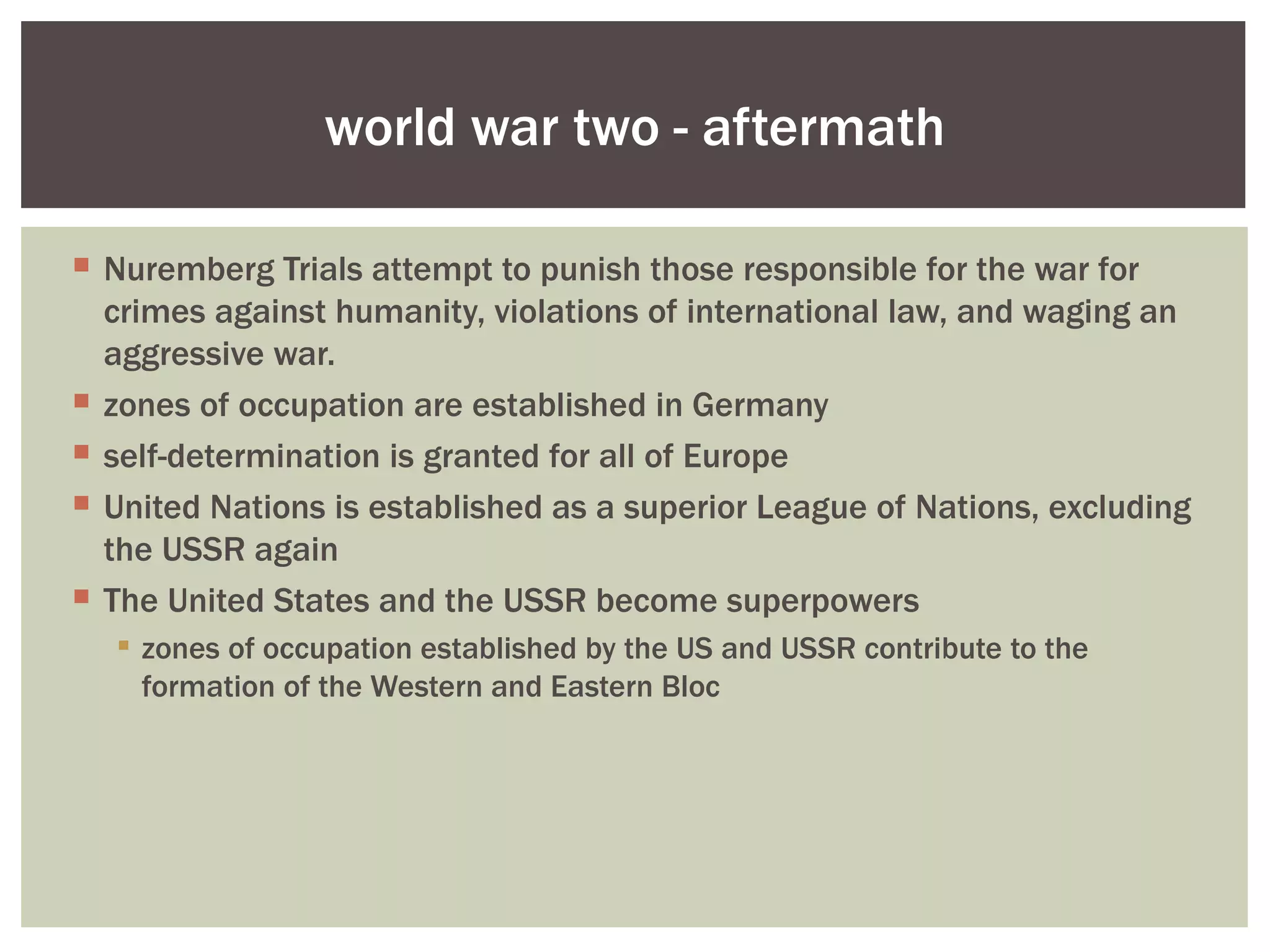 world war two - aftermath

 Nuremberg Trials attempt to punish those responsible for the war for
  crimes against humanity, violations of international law, and waging an
  aggressive war.
 zones of occupation are established in Germany
 self-determination is granted for all of Europe
 United Nations is established as a superior League of Nations, excluding
  the USSR again
 The United States and the USSR become superpowers
   zones of occupation established by the US and USSR contribute to the
    formation of the Western and Eastern Bloc
 