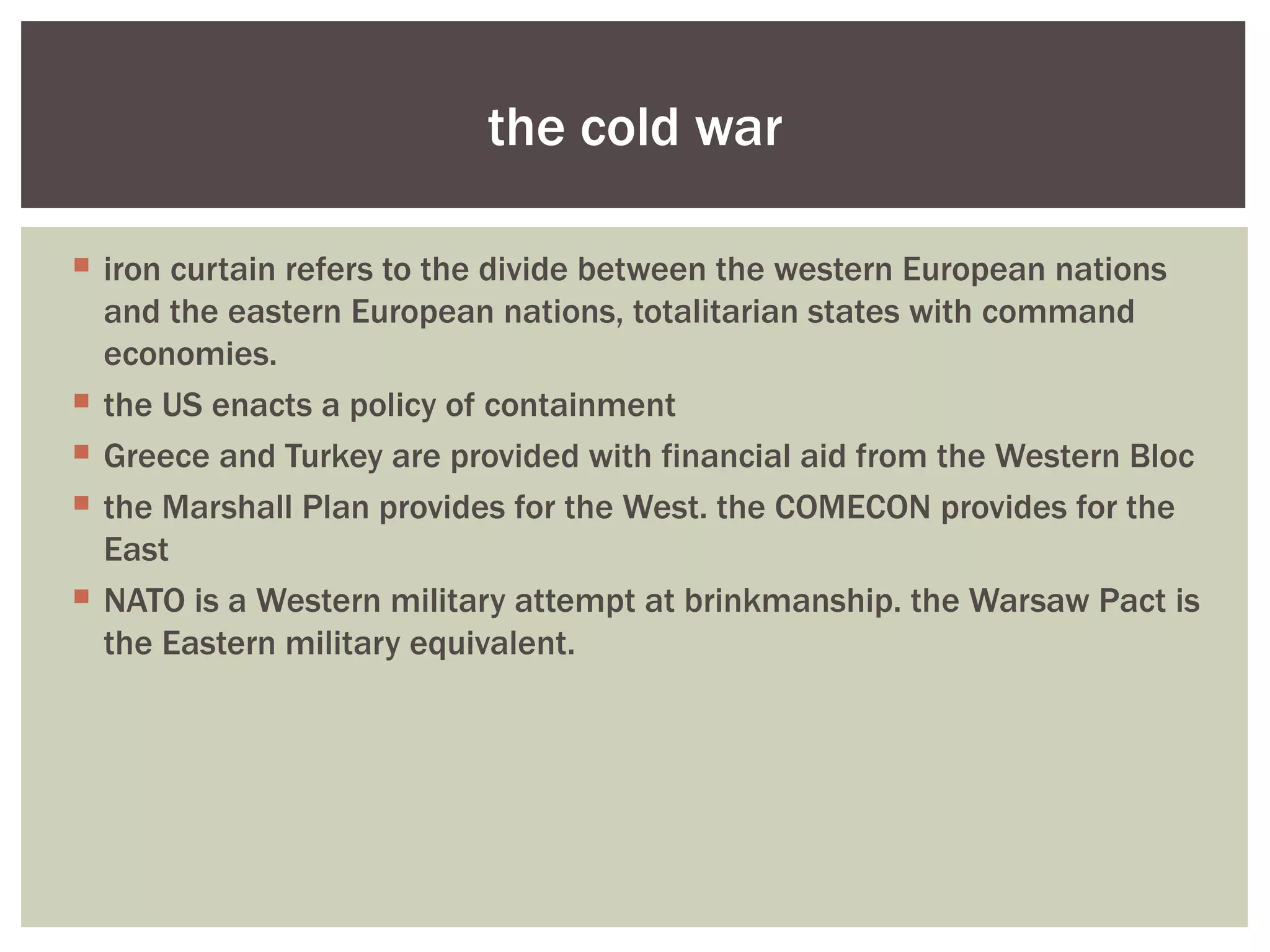 the cold war

 iron curtain refers to the divide between the western European nations
  and the eastern European nations, totalitarian states with command
  economies.
 the US enacts a policy of containment
 Greece and Turkey are provided with financial aid from the Western Bloc
 the Marshall Plan provides for the West. the COMECON provides for the
  East
 NATO is a Western military attempt at brinkmanship. the Warsaw Pact is
  the Eastern military equivalent.
 