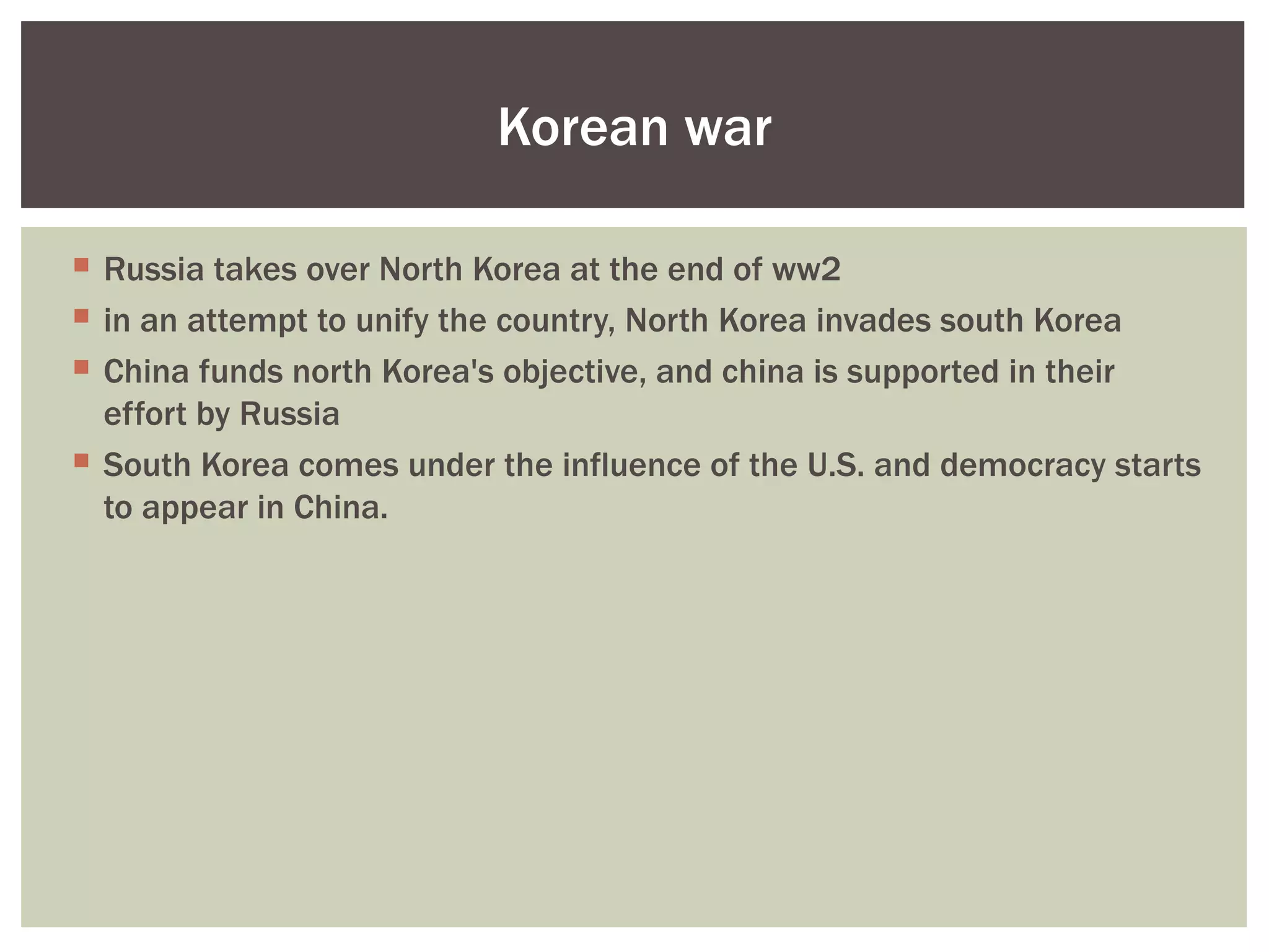 Korean war

 Russia takes over North Korea at the end of ww2
 in an attempt to unify the country, North Korea invades south Korea
 China funds north Korea's objective, and china is supported in their
  effort by Russia
 South Korea comes under the influence of the U.S. and democracy starts
  to appear in China.
 