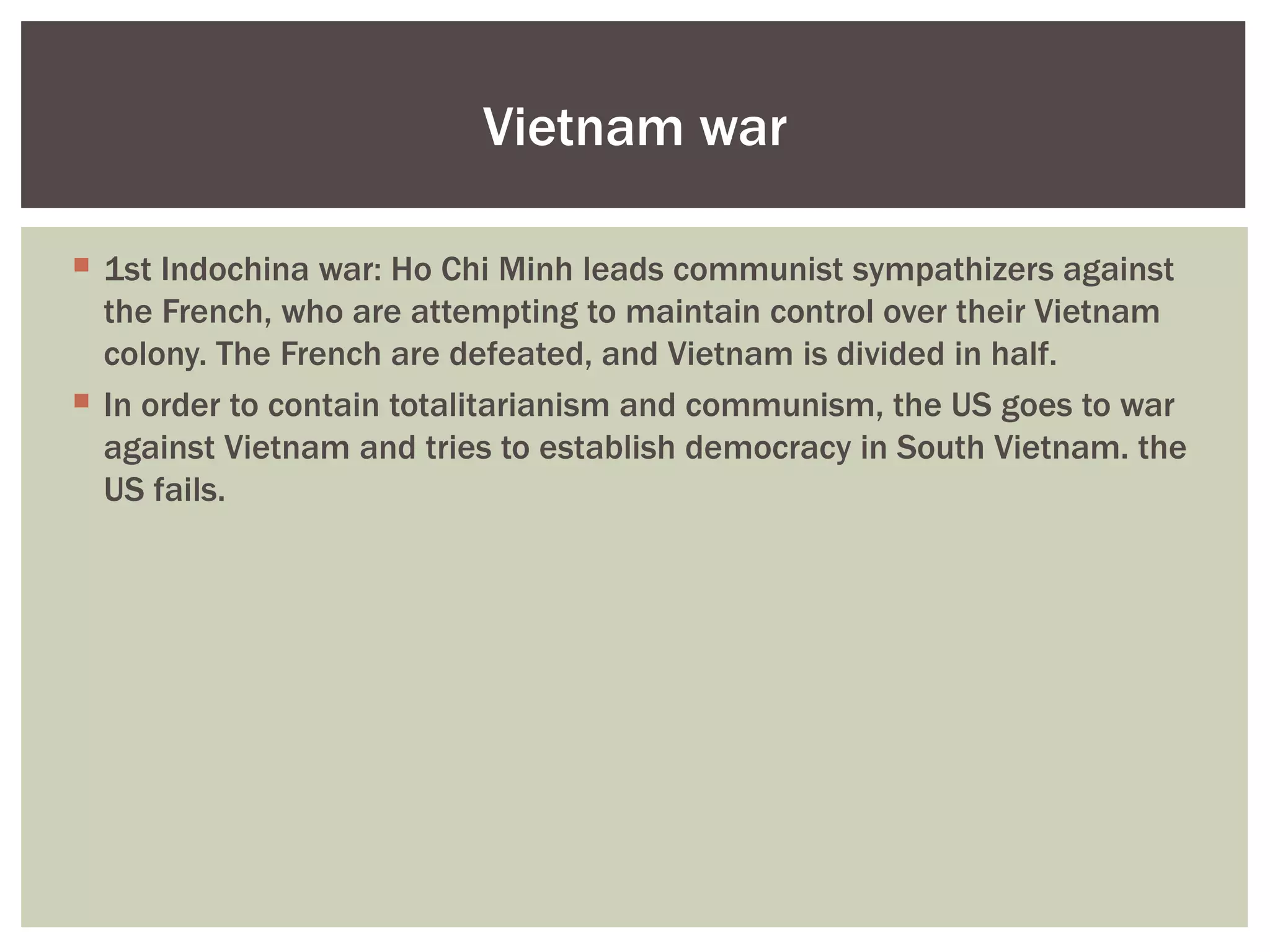 Vietnam war

 1st Indochina war: Ho Chi Minh leads communist sympathizers against
  the French, who are attempting to maintain control over their Vietnam
  colony. The French are defeated, and Vietnam is divided in half.
 In order to contain totalitarianism and communism, the US goes to war
  against Vietnam and tries to establish democracy in South Vietnam. the
  US fails.
 
