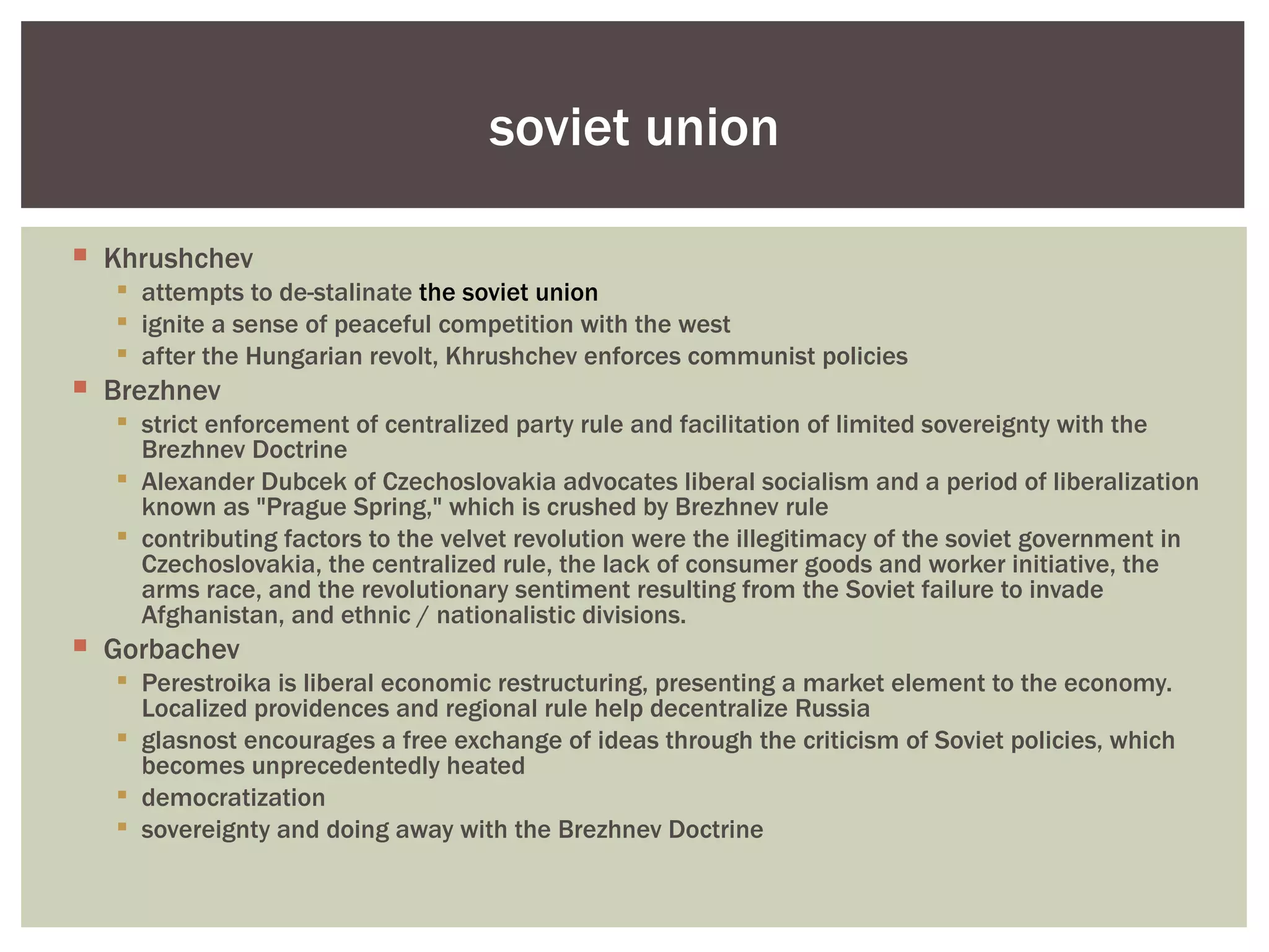soviet union

 Khrushchev
   attempts to de-stalinate the soviet union
   ignite a sense of peaceful competition with the west
   after the Hungarian revolt, Khrushchev enforces communist policies
 Brezhnev
   strict enforcement of centralized party rule and facilitation of limited sovereignty with the
    Brezhnev Doctrine
   Alexander Dubcek of Czechoslovakia advocates liberal socialism and a period of liberalization
    known as "Prague Spring," which is crushed by Brezhnev rule
   contributing factors to the velvet revolution were the illegitimacy of the soviet government in
    Czechoslovakia, the centralized rule, the lack of consumer goods and worker initiative, the
    arms race, and the revolutionary sentiment resulting from the Soviet failure to invade
    Afghanistan, and ethnic / nationalistic divisions.
 Gorbachev
   Perestroika is liberal economic restructuring, presenting a market element to the economy.
    Localized providences and regional rule help decentralize Russia
   glasnost encourages a free exchange of ideas through the criticism of Soviet policies, which
    becomes unprecedentedly heated
   democratization
   sovereignty and doing away with the Brezhnev Doctrine
 