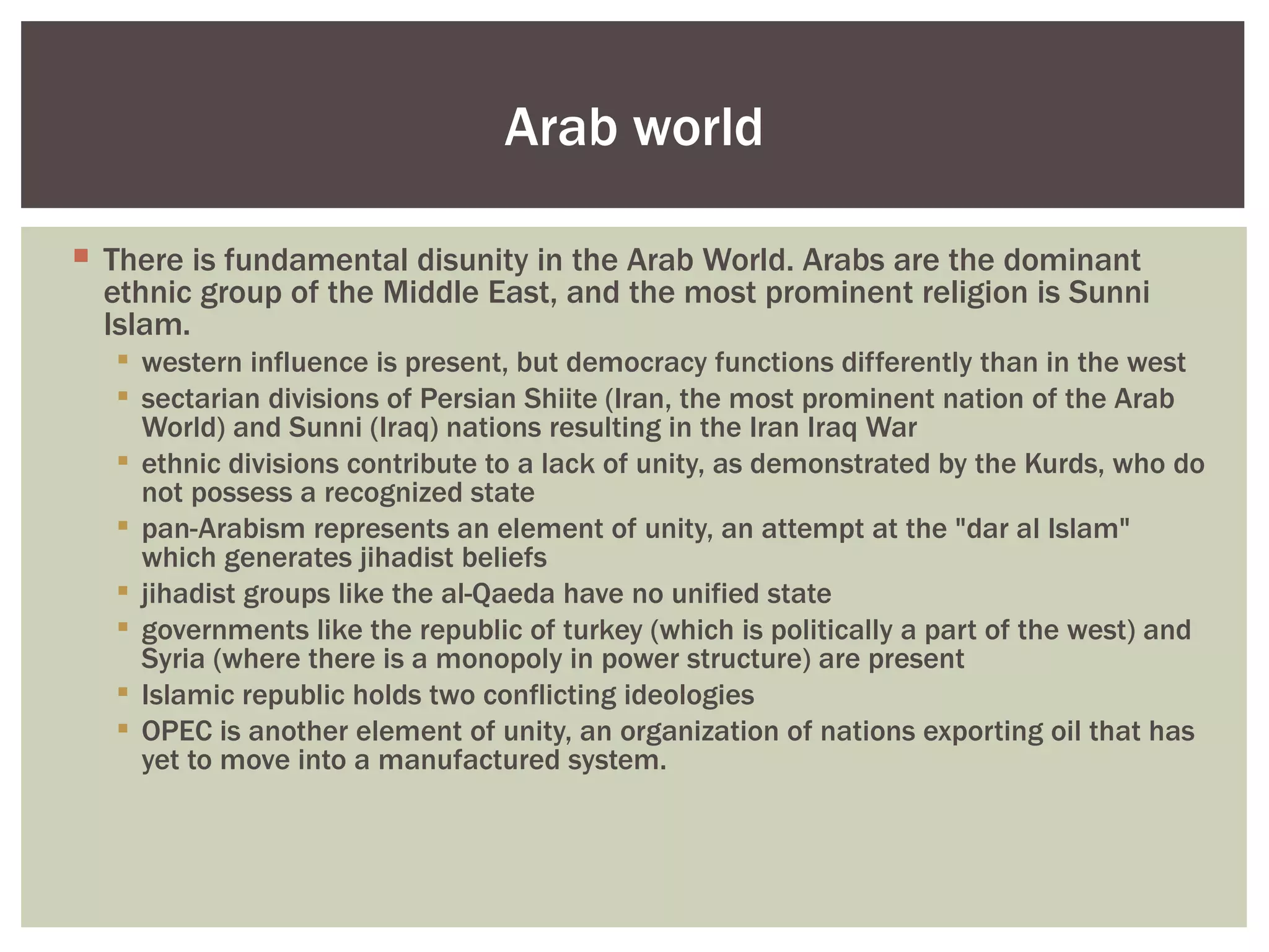 Arab world

 There is fundamental disunity in the Arab World. Arabs are the dominant
  ethnic group of the Middle East, and the most prominent religion is Sunni
  Islam.
    western influence is present, but democracy functions differently than in the west
    sectarian divisions of Persian Shiite (Iran, the most prominent nation of the Arab
     World) and Sunni (Iraq) nations resulting in the Iran Iraq War
    ethnic divisions contribute to a lack of unity, as demonstrated by the Kurds, who do
     not possess a recognized state
    pan-Arabism represents an element of unity, an attempt at the "dar al Islam"
     which generates jihadist beliefs
    jihadist groups like the al-Qaeda have no unified state
    governments like the republic of turkey (which is politically a part of the west) and
     Syria (where there is a monopoly in power structure) are present
    Islamic republic holds two conflicting ideologies
    OPEC is another element of unity, an organization of nations exporting oil that has
     yet to move into a manufactured system.
 