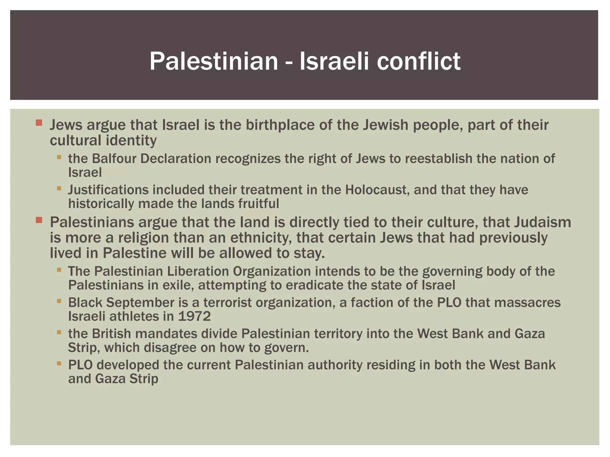 Palestinian - Israeli conflict

 Jews argue that Israel is the birthplace of the Jewish people, part of their
  cultural identity
    the Balfour Declaration recognizes the right of Jews to reestablish the nation of
     Israel
    Justifications included their treatment in the Holocaust, and that they have
     historically made the lands fruitful
 Palestinians argue that the land is directly tied to their culture, that Judaism
  is more a religion than an ethnicity, that certain Jews that had previously
  lived in Palestine will be allowed to stay.
    The Palestinian Liberation Organization intends to be the governing body of the
     Palestinians in exile, attempting to eradicate the state of Israel
    Black September is a terrorist organization, a faction of the PLO that massacres
     Israeli athletes in 1972
    the British mandates divide Palestinian territory into the West Bank and Gaza
     Strip, which disagree on how to govern.
    PLO developed the current Palestinian authority residing in both the West Bank
     and Gaza Strip
 