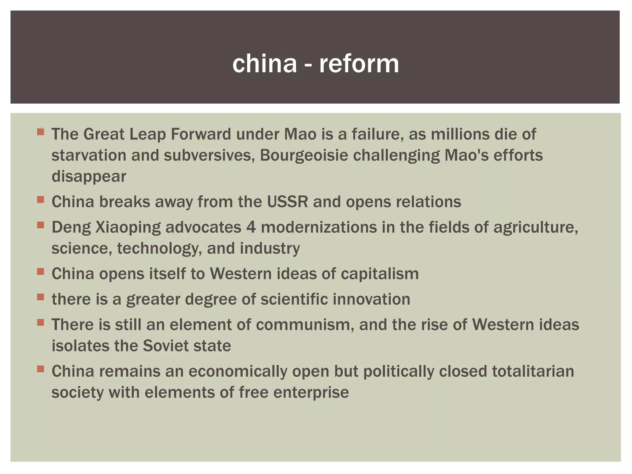 china - reform

 The Great Leap Forward under Mao is a failure, as millions die of
  starvation and subversives, Bourgeoisie challenging Mao's efforts
  disappear
 China breaks away from the USSR and opens relations
 Deng Xiaoping advocates 4 modernizations in the fields of agriculture,
  science, technology, and industry
 China opens itself to Western ideas of capitalism
 there is a greater degree of scientific innovation
 There is still an element of communism, and the rise of Western ideas
  isolates the Soviet state
 China remains an economically open but politically closed totalitarian
  society with elements of free enterprise
 