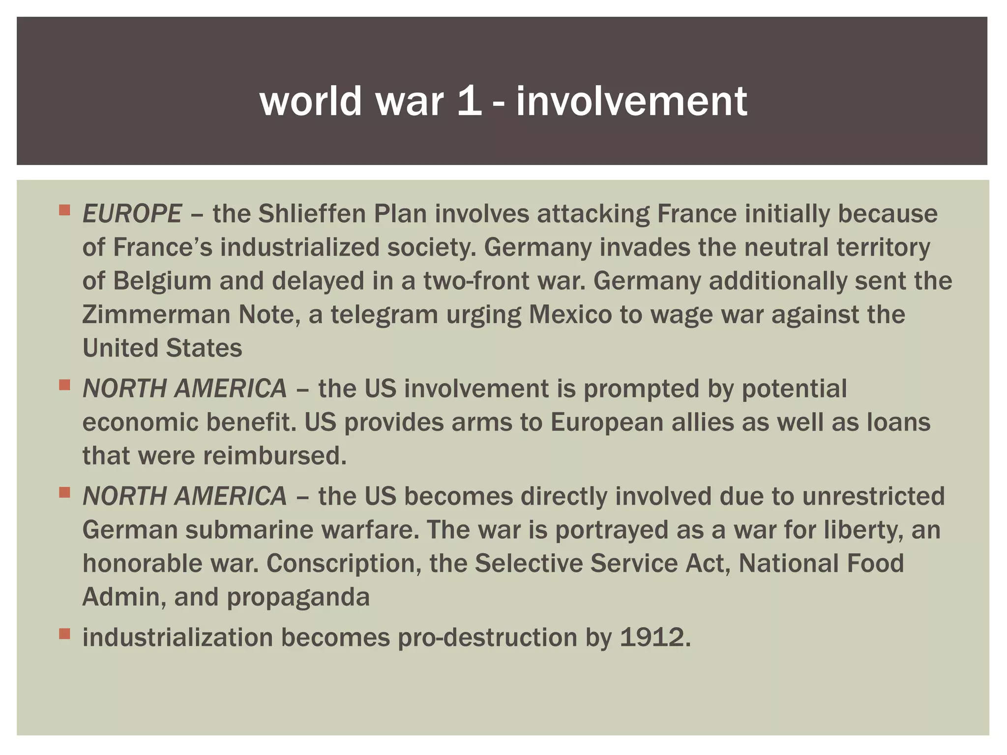 world war 1 - involvement

 EUROPE – the Shlieffen Plan involves attacking France initially because
  of France’s industrialized society. Germany invades the neutral territory
  of Belgium and delayed in a two-front war. Germany additionally sent the
  Zimmerman Note, a telegram urging Mexico to wage war against the
  United States
 NORTH AMERICA – the US involvement is prompted by potential
  economic benefit. US provides arms to European allies as well as loans
  that were reimbursed.
 NORTH AMERICA – the US becomes directly involved due to unrestricted
  German submarine warfare. The war is portrayed as a war for liberty, an
  honorable war. Conscription, the Selective Service Act, National Food
  Admin, and propaganda
 industrialization becomes pro-destruction by 1912.
 