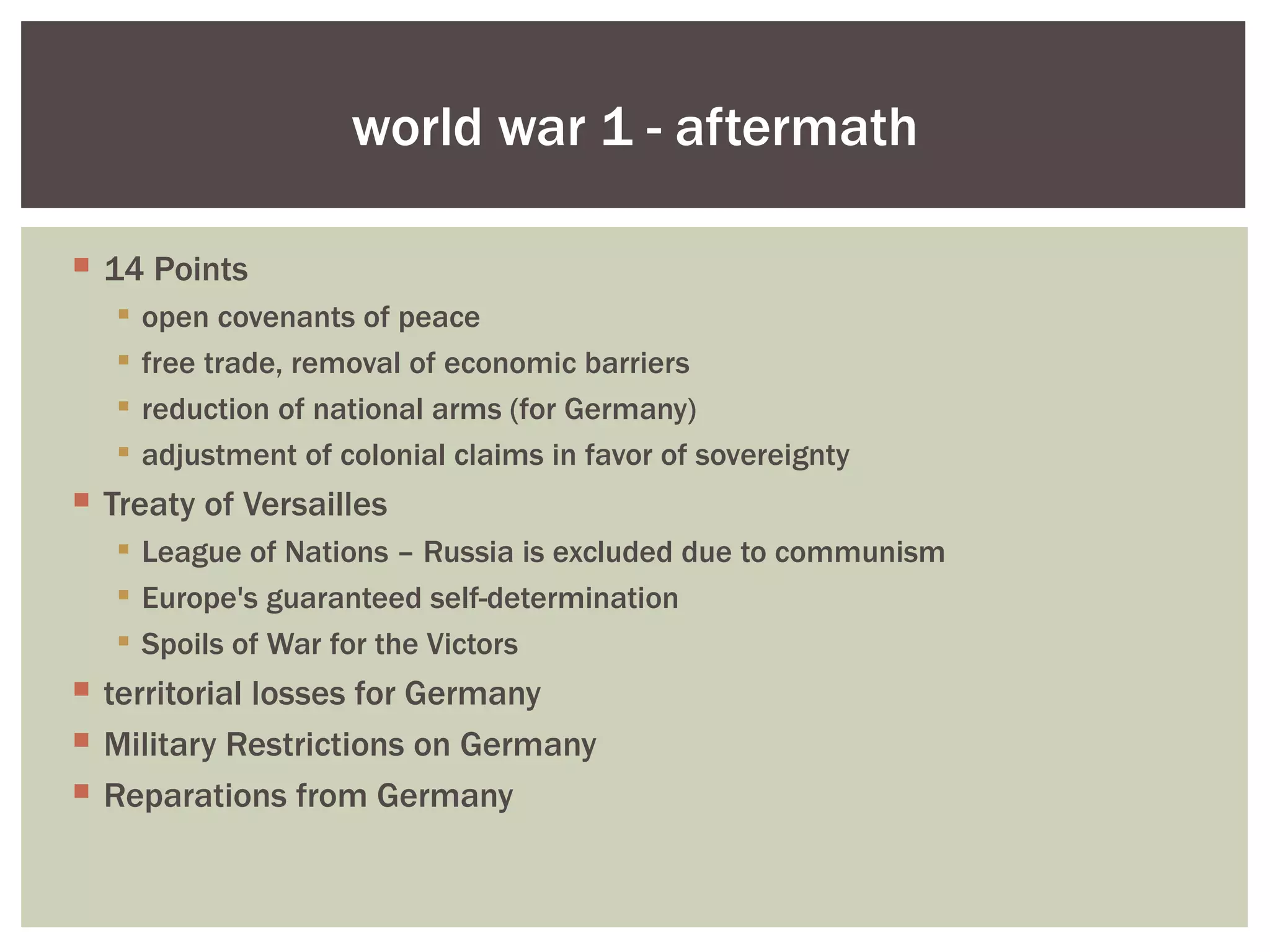 world war 1 - aftermath

 14 Points
      open covenants of peace
      free trade, removal of economic barriers
      reduction of national arms (for Germany)
      adjustment of colonial claims in favor of sovereignty
 Treaty of Versailles
    League of Nations – Russia is excluded due to communism
    Europe's guaranteed self-determination
    Spoils of War for the Victors
 territorial losses for Germany
 Military Restrictions on Germany
 Reparations from Germany
 