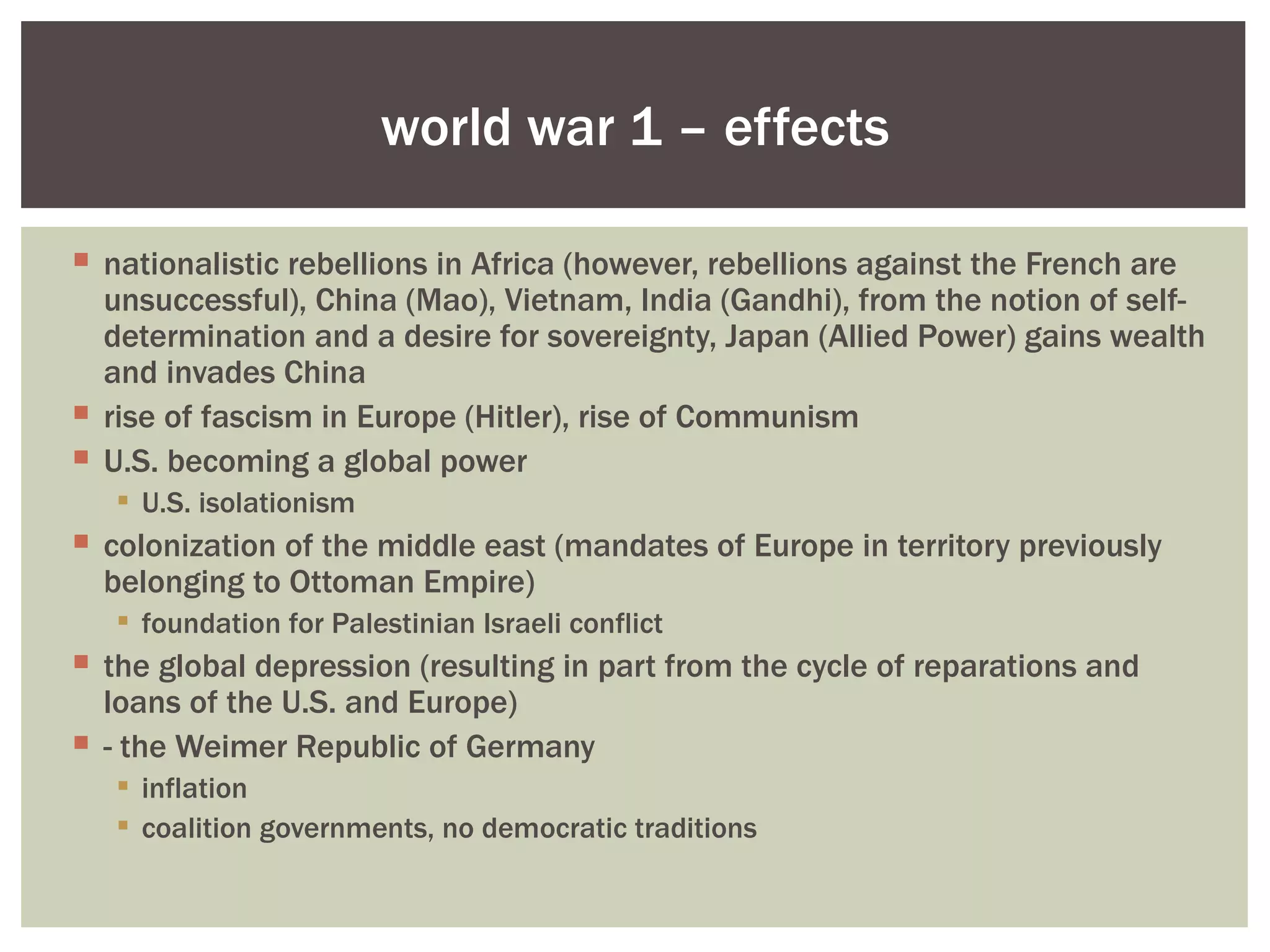 world war 1 – effects

 nationalistic rebellions in Africa (however, rebellions against the French are
  unsuccessful), China (Mao), Vietnam, India (Gandhi), from the notion of self-
  determination and a desire for sovereignty, Japan (Allied Power) gains wealth
  and invades China
 rise of fascism in Europe (Hitler), rise of Communism
 U.S. becoming a global power
    U.S. isolationism
 colonization of the middle east (mandates of Europe in territory previously
  belonging to Ottoman Empire)
    foundation for Palestinian Israeli conflict
 the global depression (resulting in part from the cycle of reparations and
  loans of the U.S. and Europe)
 - the Weimer Republic of Germany
    inflation
    coalition governments, no democratic traditions
 