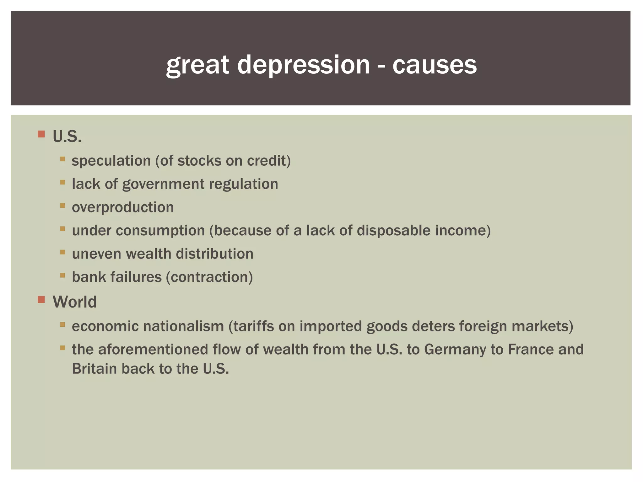 great depression - causes

 U.S.
     speculation (of stocks on credit)
     lack of government regulation
     overproduction
     under consumption (because of a lack of disposable income)
     uneven wealth distribution
     bank failures (contraction)
 World
   economic nationalism (tariffs on imported goods deters foreign markets)
   the aforementioned flow of wealth from the U.S. to Germany to France and
    Britain back to the U.S.
 