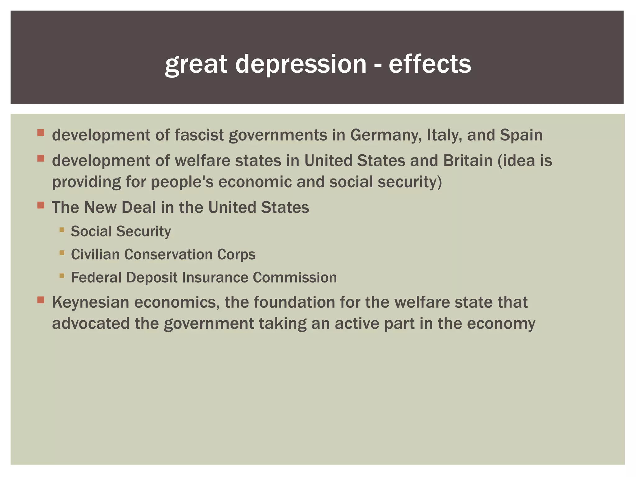 great depression - effects

 development of fascist governments in Germany, Italy, and Spain
 development of welfare states in United States and Britain (idea is
  providing for people's economic and social security)
 The New Deal in the United States
   Social Security
   Civilian Conservation Corps
   Federal Deposit Insurance Commission
 Keynesian economics, the foundation for the welfare state that
  advocated the government taking an active part in the economy
 
