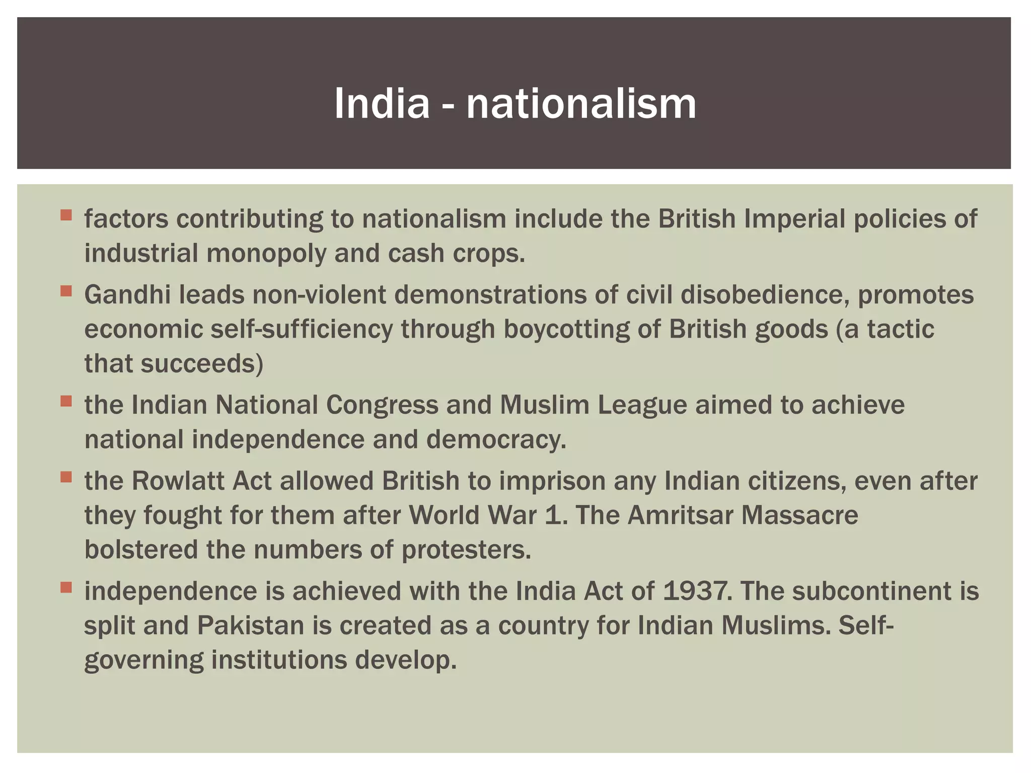 India - nationalism

 factors contributing to nationalism include the British Imperial policies of
  industrial monopoly and cash crops.
 Gandhi leads non-violent demonstrations of civil disobedience, promotes
  economic self-sufficiency through boycotting of British goods (a tactic
  that succeeds)
 the Indian National Congress and Muslim League aimed to achieve
  national independence and democracy.
 the Rowlatt Act allowed British to imprison any Indian citizens, even after
  they fought for them after World War 1. The Amritsar Massacre
  bolstered the numbers of protesters.
 independence is achieved with the India Act of 1937. The subcontinent is
  split and Pakistan is created as a country for Indian Muslims. Self-
  governing institutions develop.
 