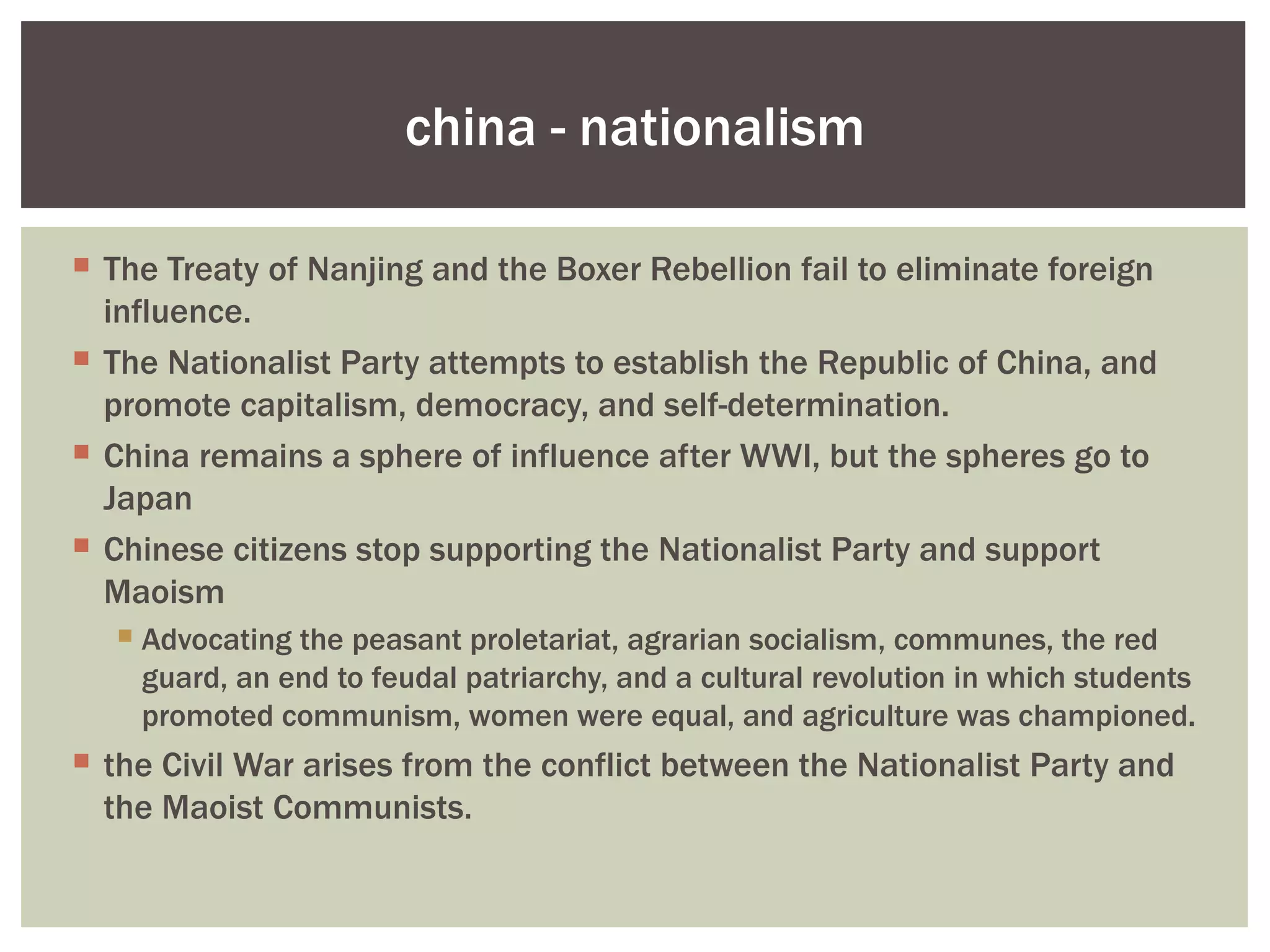 china - nationalism

 The Treaty of Nanjing and the Boxer Rebellion fail to eliminate foreign
  influence.
 The Nationalist Party attempts to establish the Republic of China, and
  promote capitalism, democracy, and self-determination.
 China remains a sphere of influence after WWI, but the spheres go to
  Japan
 Chinese citizens stop supporting the Nationalist Party and support
  Maoism
   Advocating the peasant proletariat, agrarian socialism, communes, the red
    guard, an end to feudal patriarchy, and a cultural revolution in which students
    promoted communism, women were equal, and agriculture was championed.
 the Civil War arises from the conflict between the Nationalist Party and
  the Maoist Communists.
 