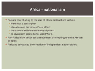 Africa - nationalism

 Factors contributing to the rise of black nationalism include
      World War 1 conscription
      education and the concept “new elites”
      the notion of self-determination (14 points)
      no sovereignty granted after World War 1
 Pan-Africanism describes a movement attempting to unite African
  peoples
 Africans advocated the creation of independent nation-states.
 