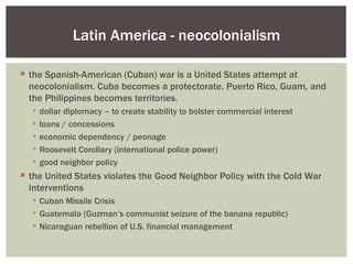 Latin America - neocolonialism

 the Spanish-American (Cuban) war is a United States attempt at
  neocolonialism. Cuba becomes a protectorate, Puerto Rico, Guam, and
  the Philippines becomes territories.
     dollar diplomacy – to create stability to bolster commercial interest
     loans / concessions
     economic dependency / peonage
     Roosevelt Corollary (international police power)
     good neighbor policy
 the United States violates the Good Neighbor Policy with the Cold War
  interventions
   Cuban Missile Crisis
   Guatemala (Guzman’s communist seizure of the banana republic)
   Nicaraguan rebellion of U.S. financial management
 