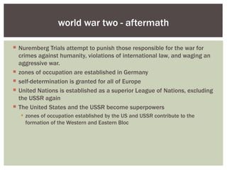 world war two - aftermath

 Nuremberg Trials attempt to punish those responsible for the war for
  crimes against humanity, violations of international law, and waging an
  aggressive war.
 zones of occupation are established in Germany
 self-determination is granted for all of Europe
 United Nations is established as a superior League of Nations, excluding
  the USSR again
 The United States and the USSR become superpowers
   zones of occupation established by the US and USSR contribute to the
    formation of the Western and Eastern Bloc
 