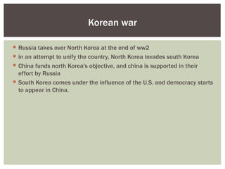 Korean war

 Russia takes over North Korea at the end of ww2
 in an attempt to unify the country, North Korea invades south Korea
 China funds north Korea's objective, and china is supported in their
  effort by Russia
 South Korea comes under the influence of the U.S. and democracy starts
  to appear in China.
 